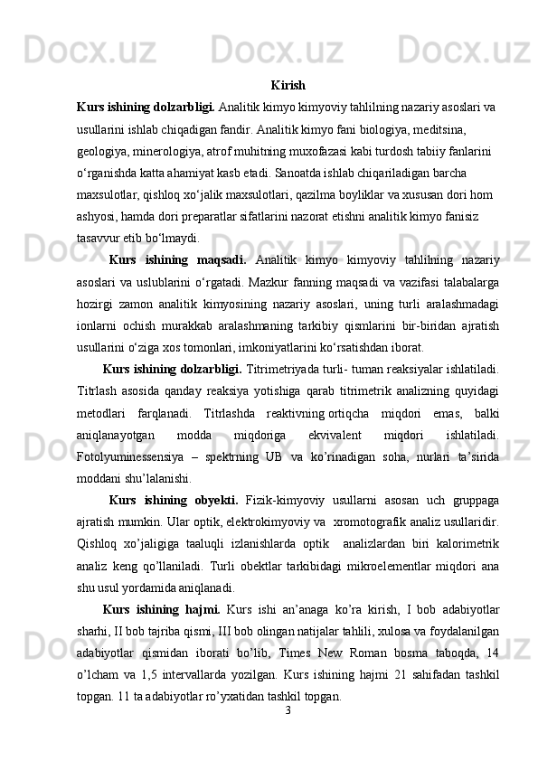 Kirish
Kurs ishining dolzarbligi.  Analitik kimyo kimyoviy tahlilning nazariy asoslari va 
usullarini ishlab chiqadigan fandir. Analitik kimyo fani biologiya, meditsina, 
geologiya, minerologiya, atrof muhitning muxofazasi kabi turdosh tabiiy fanlarini 
o‘rganishda katta ahamiyat kasb etadi. Sanoatda ishlab chiqariladigan barcha 
maxsulotlar, qishloq xo‘jalik maxsulotlari, qazilma boyliklar va xususan dori hom 
ashyosi, hamda dori preparatlar sifatlarini nazorat etishni analitik kimyo fanisiz 
tasavvur etib bo‘lmaydi.              
Kurs   ishining   maqsadi.   Analitik   kimyo   kimyoviy   tahlilning   nazariy
asoslari   va   uslublarini   o‘rgatadi.   Mazkur   fanning   maqsadi   va   vazifasi   talabalarga
hozirgi   zamon   analitik   kimyosining   nazariy   asoslari,   uning   turli   aralashmadagi
ionlarni   ochish   murakkab   aralashmaning   tarkibiy   qismlarini   bir-biridan   ajratish
usullarini o‘ziga xos tomonlari, imkoniyatlarini ko‘rsatishdan iborat. 
Kurs ishining dolzarbligi.  Titrimetriyada turli- tuman reaksiyalar ishlatiladi.
Titrlash   asosida   qanday   reaksiya   yotishiga   qarab   titrimetrik   analizning   quyidagi
metodlari   farqlanadi.   Titrlashda   reaktivning   ortiqcha   miqdori   emas ,   balki
aniqlanayotgan   modda   miqdoriga   ekvivalent   miqdori   ishlatiladi.
Fotolyuminessensiya   –   spektrning   UB   va   ko’rinadigan   soha,   nurlari   ta’sirida
moddani shu’lalanishi.  
Kurs   ishining   obyekti.   Fizik-kimyoviy   usullarni   asosan   uch   gruppaga
ajratish mumkin. Ular optik, elektrokimyoviy va  xromotografik analiz usullaridir.
Qishloq   xo’jaligiga   taaluqli   izlanishlarda   optik     analizlardan   biri   kalorimetrik
analiz   keng   qo’llaniladi.   Turli   obektlar   tarkibidagi   mikroelementlar   miqdori   ana
shu usul yordamida aniqlanadi.
Kurs   ishining   hajmi.   Kurs   ishi   an’anaga   ko’ra   kirish,   I   bob   adabiyotlar
sharhi, II bob tajriba qismi, III bob olingan natijalar tahlili, xulosa va foydalanilgan
adabiyotlar   qismidan   iborati   bo’lib,   Times   New   Roman   bosma   taboqda,   14
o’lcham   va   1,5   intervallarda   yozilgan.   Kurs   ishining   hajmi   21   sahifadan   tashkil
topgan. 11 ta adabiyotlar ro’yxatidan tashkil topgan.  
3