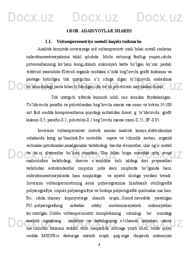 I BOB. ADABIYOTLAR SHARHI
1.1. Voltamperometriya metodi haqida tushuncha
Analitik kimyoda inversiyaga oid voltampermetr usuli bilan metall ionlarini
mikrokonsentrasiyalarini   tahlil   qilishda.   Ishchi   sirtining   faolligi   yuqori,ishchi
potensiallarining   ko’lami   keng,ishlash   imkoniyati   katta   bo’lgan   ko’mir   pastali
elektrod yaratishdir.Eletrod organik moddani o’zida bog’lovchi grafit kukunini va
pastaga   botirilgan   tok   uzatgichni   o’z   ichiga   olgan   to’ldiruvchi   aralashma
ko’nrinishidagi pasta bilan to’ldirilgan ichi bo’sh polietilenli naychadan iborat.
          Tok   uzatgich   sifatida   kumush   uchli   mis   simidan   foydalanilgan.
To’ldiruvchi parafin va polietilendan bog’lovchi massa esa mum va tritron N-100
sirt faol  modda komponentlarini quyidagi nisbatidan iborat, g:  to’ldiruvchi: grafit
kukuni-0,5, parafin-0,1, polietilen-0,1 bog’lovchi massa:mum-0,25, SF-0.05.
Inversion   volt а mperometr   metodi   а sos а n   а n а litik   kimyo,elektrokimiya
soh а l а rid а   keng   qo’ll а nil а di.Bu   metodd а     oq а v а   v а   ichimlik   suvl а ri,   org а nik
eritm а l а r,qotishm а l а r, а m а lg а m а l а r t а rkibid а gi  b а rch а  elementl а r; ul а r og’ir met а ll
v а   b а `zi   elementl а r   bo’lishi   mumkin.   Shu   bil а n   birg а   metodd а   oziq   ovq а t
m а hsulotl а ri   t а rkibid а gi,   dorivor   o’simlikl а r   turli   xild а gi   dori   prep а r а tl а ri
t а rkibid а n   а ntioksid а ntl а r   miqorini   jud а   k а m   miqdord а   bo’lg а nd а   h а m,
mikrokonsentr а siyal а rd а   h а m   а niql а shg а     v а   а jr а tib   olishg а   yord а m   ber а di.
Inversion   volt а mperometrning   а sosi   polyarogr а mm а   hisobl а nib   otsillogr а fik
polyarogr а fiya, impuls polyarogr а fiya v а  boshq а  polyarogr а fik qurilm а l а r m а `lum.
Bu   ishda ,   shaxsiy   kopmyuterga   ulanish   orqali,   Gomel   zavodida   yaratilgan
PU-   polyarografning   nisbatan   oddiy   modernizasiyalash   imkoniyatlari
ko`rsatilgan .   Ushbu   voltamperometrli   kompleksning     ustunligi     bir     zumdagi
analitik   signalning     xarakteri   va   kattaligining   o`lchanish   natijalari,   ularni
ma`lumotlar   bazasini   tashkil   etish   maqsadida   xotiraga   yozib   olish,   tezda   qulay
usulda   MSOffice   dasturiga   uzatish   orqali   qog`ozga   chiqarish   imkoniyati
4 