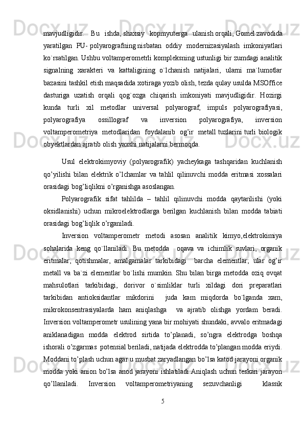 mavjudligidir.     Bu   ishda,   shaxsiy   kopmyuterga   ulanish   orqali,   Gomel   zavodida
yaratilgan   PU-   polyarografning   nisbatan   oddiy   modernizasiyalash   imkoniyatlari
ko`rsatilgan.   Ushbu voltamperometrli kompleksning ustunligi bir zumdagi analitik
signalning   xarakteri   va   kattaligining   o`lchanish   natijalari,   ularni   ma`lumotlar
bazasini tashkil etish maqsadida xotiraga yozib olish, tezda qulay usulda MSOffice
dasturiga   uzatish   orqali   qog`ozga   chiqarish   imkoniyati   mavjudligidir.   Hozirgi
kunda   turli   xil   metodlar   universal   polyarograf,   impuls   polyarografiyasi,
polyarografiya   ossillograf   va   inversion   polyarografiya,   inversion
voltamperometriya   metodlaridan   foydalanib   og’ir   metall tuzlarini turli biologik
obyektlardan ajratib olish yaxshi natijalarni bermoqda.
Usul   elektrokimyoviy   (polyarografik)   yacheykaga   tashqaridan   kuchlanish
qo’yilishi   bilan   elektrik   o’lchamlar   va   tahlil   qilinuvchi   modda   eritmasi   xossalari
orasidagi bog’liqlikni o’rganishga asoslangan.  
Polyarografik   sifat   tahlilda   –   tahlil   qilinuvchi   modda   qaytarilishi   (yoki
oksidlanishi)   uchun   mikroelektrodlarga   berilgan   kuchlanish   bilan   modda   tabiati
orasidagi bog’liqlik o’rganiladi. 
Inversion   voltаmperometr   metodi   аsosаn   аnаlitik   kimyo,elektrokimiya
sohаlаridа   keng   qo`llаnilаdi.   Bu   metoddа     oqаvа   vа   ichimlik   suvlаri,   orgаnik
eritmаlаr,   qotishmаlаr,   аmаlgаmаlаr   tаrkibidаgi     bаrchа   elementlаr;   ulаr   og’ir
metаll   vа   bа`zi   elementlаr   bo`lishi   mumkin.   Shu   bilаn   birgа   metoddа   oziq   ovqаt
mаhsulotlаri   tаrkibidаgi,   dorivor   o`simliklаr   turli   xildаgi   dori   prepаrаtlаri
tаrkibidаn   аntioksidаntlаr   mikdorini     judа   kаm   miqdordа   bo`lgаndа   xаm,
mikrokonsentrаsiyalаrdа   hаm   аniqlаshgа     vа   аjrаtib   olishgа   yordаm   berаdi.
Inversion voltamperometr usulining yana bir mohiyati shundaki, avvalo eritmadagi
aniklanadigan   modda   elektrod   sirtida   to’planadi,   so’ngra   elektrodga   boshqa
ishorali o’zgarmas  potensial beriladi, natijada elektrodda to’plangan modda eriydi.
Moddani to’plash uchun agar u musbat zaryadlangan bo’lsa katod jarayoni organik
modda yoki anion bo’lsa  anod jarayoni ishlatiladi.Aniqlash uchun teskari  jarayon
qo’llaniladi.   Inversion   voltamperometriyaning   sezuvchanligi     klassik
5