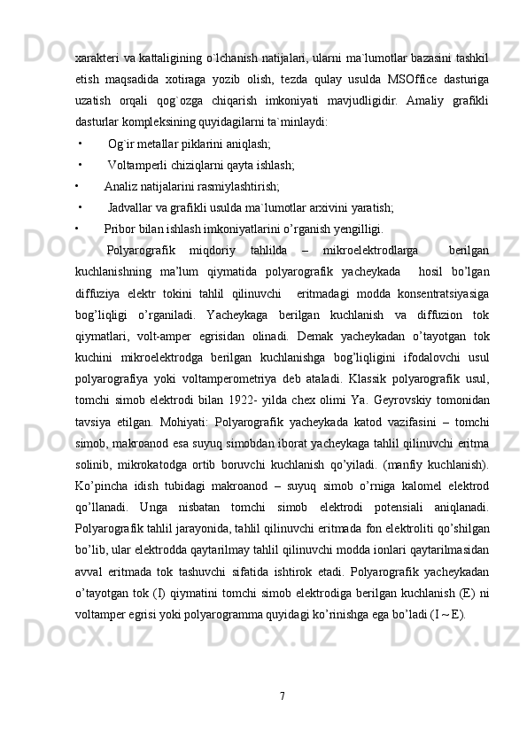 xarakteri va kattaligining o`lchanish natijalari, ularni ma`lumotlar bazasini  tashkil
etish   maqsadida   xotiraga   yozib   olish,   tezda   qulay   usulda   MSOffice   dasturiga
uzatish   orqali   qog`ozga   chiqarish   imkoniyati   mavjudligidir.   Amaliy   grafikli
dasturlar kompleksining quyidagilarni ta`minlaydi:
 •        Og`ir metallar piklarini aniqlash;
 •        Voltamperli chiziqlarni qayta ishlash;
•        Analiz natijalarini rasmiylashtirish;                                                    
 •        Jadvallar va grafikli usulda ma`lumotlar arxivini yaratish;
•        Pribor bilan ishlash imkoniyatlarini  o’ rganish yengilligi.
Polyarografik   miqdoriy   tahlilda   –   mikroelektrodlarga     berilgan
kuchlanishning   ma’lum   qiymatida   polyarografik   yacheykada     hosil   bo’lgan
diffuziya   elektr   tokini   tahlil   qilinuvchi     eritmadagi   modda   konsentratsiyasiga
bog’liqligi   o’rganiladi.   Yacheykaga   berilgan   kuchlanish   va   diffuzion   tok
qiymatlari,   volt-amper   egrisidan   olinadi.   Demak   yacheykadan   o’tayotgan   tok
kuchini   mikroelektrodga   berilgan   kuchlanishga   bog’liqligini   ifodalovchi   usul
polyarografiya   yoki   voltamperometriya   deb   ataladi.   Klassik   polyarografik   usul,
tomchi   simob   elektrodi   bilan   1922-   yilda   chex   olimi   Ya.   Geyrovskiy   tomonidan
tavsiya   etilgan.   Mohiyati:   Polyarografik   yacheykada   katod   vazifasini   –   tomchi
simob, makroanod esa suyuq simobdan iborat yacheykaga tahlil qilinuvchi eritma
solinib,   mikrokatodga   ortib   boruvchi   kuchlanish   qo’yiladi.   (manfiy   kuchlanish).
Ko’pincha   idish   tubidagi   makroanod   –   suyuq   simob   o’rniga   kalomel   elektrod
qo’llanadi.   Unga   nisbatan   tomchi   simob   elektrodi   potensiali   aniqlanadi.
Polyarografik tahlil jarayonida, tahlil qilinuvchi eritmada  fon  elektroliti qo’shilgan
bo’lib, ular elektrodda qaytarilmay tahlil qilinuvchi modda ionlari qaytarilmasidan
avval   eritmada   tok   tashuvchi   sifatida   ishtirok   etadi.   Polyarografik   yacheykadan
o’tayotgan   tok   (I)   qiymatini   tomchi   simob   elektrodiga   berilgan   kuchlanish   (E)   ni
voltamper egrisi yoki polyarogramma quyidagi ko’rinishga ega bo’ladi (I ~ E).  
7