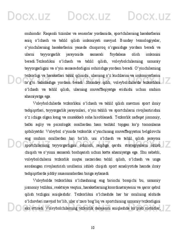 muhimdir.   Raqamli   tizimlar   va  sensorlar   yordamida,  sportchilarning   harakatlarini
aniq   o‘lchash   va   tahlil   qilish   imkoniyati   mavjud.   Bunday   texnologiyalar,
o‘yinchilarning   harakatlarini   yanada   chuqurroq   o‘rganishga   yordam   beradi   va
ularni   tayyorgarlik   jarayonida   samarali   foydalana   olish   imkonini
beradi.Tezkorlikni   o‘lchash   va   tahlil   qilish,   voleybolchilarning   umumiy
tayyorgarligini va o‘yin samaradorligini oshirishga yordam beradi. O‘yinchilarning
tezkorligi va harakatlari tahlil qilinishi, ularning o‘z kuchlarini va imkoniyatlarini
to‘g‘ri   baholashga   yordam   beradi.   Shunday   qilib,   voleybolchilarda   tezkorlikni
o‘lchash   va   tahlil   qilish,   ularning   muvaffaqiyatga   erishishi   uchun   muhim
ahamiyatga ega.
Voleybolchilarda   tezkorlikni   o‘lchash   va   tahlil   qilish   mavzusi   sport   ilmiy
tadqiqotlari,   tayyorgarlik   jarayonlari,   o‘yin   tahlili   va   sportchilarni   rivojlantirishni
o‘z ichiga olgan keng va murakkab soha hisoblanadi. Tezkorlik nafaqat jismoniy,
balki   aqliy   va   psixologik   omillardan   ham   tashkil   topgan   ko‘p   tomonlama
qobiliyatdir. Voleybol o‘yinida tezkorlik o‘yinchining muvaffaqiyatini belgilovchi
eng   muhim   omillardan   biri   bo‘lib,   uni   o‘lchash   va   tahlil   qilish   jarayoni
sportchilarning   tayyorgarligini   oshirish,   raqibga   qarshi   strategiyalarni   ishlab
chiqish   va   o‘yinni   samarali   boshqarish   uchun   katta   ahamiyatga   ega.   Shu   sababli,
voleybolchilarni   tezkorlik   nuqtai   nazaridan   tahlil   qilish,   o‘lchash   va   unga
asoslangan   rivojlantirish   usullarini   ishlab   chiqish   sport   amaliyotida   hamda   ilmiy
tadqiqotlarda jiddiy muammolardan biriga aylanadi.
Voleybolda   tezkorlikni   o‘lchashning   eng   birinchi   bosqichi   bu,   umumiy
jismoniy tezlikni, reaktsiya vaqtini, harakatlarning koordinatsiyasini va qaror qabul
qilish   tezligini   aniqlashdir.   Tezkorlikni   o‘lchashda   har   bir   omilning   alohida
o‘lchovlari mavjud bo‘lib, ular o‘zaro bog‘liq va sportchining umumiy tezkorligini
aks   ettiradi.   Voleybolchilarning   tezkorlik   darajasini   aniqlashda   ko‘plab   metodlar,
10 