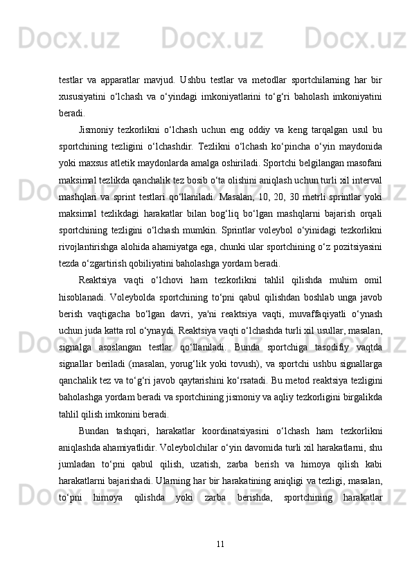 testlar   va   apparatlar   mavjud.   Ushbu   testlar   va   metodlar   sportchilarning   har   bir
xususiyatini   o‘lchash   va   o‘yindagi   imkoniyatlarini   to‘g‘ri   baholash   imkoniyatini
beradi.
Jismoniy   tezkorlikni   o‘lchash   uchun   eng   oddiy   va   keng   tarqalgan   usul   bu
sportchining   tezligini   o‘lchashdir.   Tezlikni   o‘lchash   ko‘pincha   o‘yin   maydonida
yoki maxsus atletik maydonlarda amalga oshiriladi. Sportchi belgilangan masofani
maksimal tezlikda qanchalik tez bosib o‘ta olishini aniqlash uchun turli xil interval
mashqlari   va   sprint   testlari   qo‘llaniladi.   Masalan,   10,   20,   30   metrli   sprintlar   yoki
maksimal   tezlikdagi   harakatlar   bilan   bog‘liq   bo‘lgan   mashqlarni   bajarish   orqali
sportchining   tezligini   o‘lchash   mumkin.   Sprintlar   voleybol   o‘yinidagi   tezkorlikni
rivojlantirishga alohida ahamiyatga ega, chunki ular sportchining o‘z pozitsiyasini
tezda o‘zgartirish qobiliyatini baholashga yordam beradi.
Reaktsiya   vaqti   o‘lchovi   ham   tezkorlikni   tahlil   qilishda   muhim   omil
hisoblanadi.   Voleybolda   sportchining   to‘pni   qabul   qilishdan   boshlab   unga   javob
berish   vaqtigacha   bo‘lgan   davri,   ya'ni   reaktsiya   vaqti,   muvaffaqiyatli   o‘ynash
uchun juda katta rol o‘ynaydi. Reaktsiya vaqti o‘lchashda turli xil usullar, masalan,
signalga   asoslangan   testlar   qo‘llaniladi.   Bunda   sportchiga   tasodifiy   vaqtda
signallar   beriladi   (masalan,   yorug‘lik   yoki   tovush),   va   sportchi   ushbu   signallarga
qanchalik tez va to‘g‘ri javob qaytarishini ko‘rsatadi. Bu metod reaktsiya tezligini
baholashga yordam beradi va sportchining jismoniy va aqliy tezkorligini birgalikda
tahlil qilish imkonini beradi.
Bundan   tashqari,   harakatlar   koordinatsiyasini   o‘lchash   ham   tezkorlikni
aniqlashda ahamiyatlidir. Voleybolchilar o‘yin davomida turli xil harakatlarni, shu
jumladan   to‘pni   qabul   qilish,   uzatish,   zarba   berish   va   himoya   qilish   kabi
harakatlarni bajarishadi. Ularning har bir harakatining aniqligi va tezligi, masalan,
to‘pni   himoya   qilishda   yoki   zarba   berishda,   sportchining   harakatlar
11 