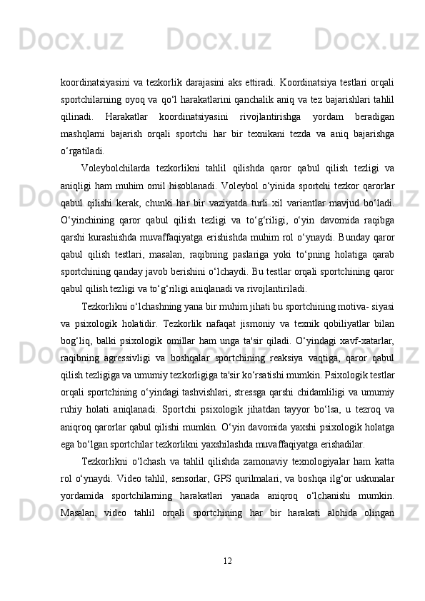 koordinatsiyasini   va   tezkorlik   darajasini   aks   ettiradi.   Koordinatsiya   testlari   orqali
sportchilarning oyoq va qo‘l harakatlarini qanchalik aniq va tez bajarishlari tahlil
qilinadi.   Harakatlar   koordinatsiyasini   rivojlantirishga   yordam   beradigan
mashqlarni   bajarish   orqali   sportchi   har   bir   texnikani   tezda   va   aniq   bajarishga
o‘rgatiladi.
Voleybolchilarda   tezkorlikni   tahlil   qilishda   qaror   qabul   qilish   tezligi   va
aniqligi  ham  muhim  omil  hisoblanadi.  Voleybol  o‘yinida sportchi  tezkor  qarorlar
qabul   qilishi   kerak,   chunki   har   bir   vaziyatda   turli   xil   variantlar   mavjud   bo‘ladi.
O‘yinchining   qaror   qabul   qilish   tezligi   va   to‘g‘riligi,   o‘yin   davomida   raqibga
qarshi   kurashishda   muvaffaqiyatga   erishishda   muhim   rol   o‘ynaydi.   Bunday   qaror
qabul   qilish   testlari,   masalan,   raqibning   paslariga   yoki   to‘pning   holatiga   qarab
sportchining qanday javob berishini o‘lchaydi. Bu testlar orqali sportchining qaror
qabul qilish tezligi va to‘g‘riligi aniqlanadi va rivojlantiriladi.
Tezkorlikni o‘lchashning yana bir muhim jihati bu sportchining motiva- siyasi
va   psixologik   holatidir.   Tezkorlik   nafaqat   jismoniy   va   texnik   qobiliyatlar   bilan
bog‘liq,   balki   psixologik   omillar   ham   unga   ta'sir   qiladi.   O‘yindagi   xavf-xatarlar,
raqibning   agressivligi   va   boshqalar   sportchining   reaksiya   vaqtiga,   qaror   qabul
qilish tezligiga va umumiy tezkorligiga ta'sir ko‘rsatishi mumkin. Psixologik testlar
orqali sportchining o‘yindagi tashvishlari, stressga qarshi chidamliligi va umumiy
ruhiy   holati   aniqlanadi.   Sportchi   psixologik   jihatdan   tayyor   bo‘lsa,   u   tezroq   va
aniqroq qarorlar qabul qilishi mumkin. O‘yin davomida yaxshi psixologik holatga
ega bo‘lgan sportchilar tezkorlikni yaxshilashda muvaffaqiyatga erishadilar.
Tezkorlikni   o‘lchash   va   tahlil   qilishda   zamonaviy   texnologiyalar   ham   katta
rol  o‘ynaydi. Video tahlil, sensorlar, GPS qurilmalari, va boshqa  ilg‘or uskunalar
yordamida   sportchilarning   harakatlari   yanada   aniqroq   o‘lchanishi   mumkin.
Masalan,   video   tahlil   orqali   sportchining   har   bir   harakati   alohida   olingan
12 