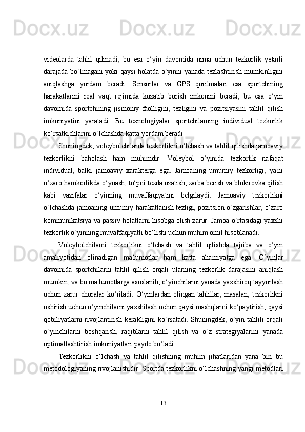 videolarda   tahlil   qilinadi,   bu   esa   o‘yin   davomida   nima   uchun   tezkorlik   yetarli
darajada bo‘lmagani yoki qaysi holatda o‘yinni yanada tezlashtirish mumkinligini
aniqlashga   yordam   beradi.   Sensorlar   va   GPS   qurilmalari   esa   sportchining
harakatlarini   real   vaqt   rejimida   kuzatib   borish   imkonini   beradi,   bu   esa   o‘yin
davomida   sportchining   jismoniy   faolligini,   tezligini   va   pozitsiyasini   tahlil   qilish
imkoniyatini   yaratadi.   Bu   texnologiyalar   sportchilarning   individual   tezkorlik
ko‘rsatkichlarini o‘lchashda katta yordam beradi.
Shuningdek, voleybolchilarda tezkorlikni o‘lchash va tahlil qilishda jamoaviy
tezkorlikni   baholash   ham   muhimdir.   Voleybol   o‘yinida   tezkorlik   nafaqat
individual,   balki   jamoaviy   xarakterga   ega.   Jamoaning   umumiy   tezkorligi,   ya'ni
o‘zaro hamkorlikda o‘ynash, to‘pni tezda uzatish, zarba berish va blokirovka qilish
kabi   vazifalar   o‘yinning   muvaffaqiyatini   belgilaydi.   Jamoaviy   tezkorlikni
o‘lchashda jamoaning umumiy harakatlanish tezligi, pozitsion o‘zgarishlar, o‘zaro
kommunikatsiya va passiv holatlarni hisobga olish zarur. Jamoa o‘rtasidagi yaxshi
tezkorlik o‘yinning muvaffaqiyatli bo‘lishi uchun muhim omil hisoblanadi.
Voleybolchilarni   tezkorlikni   o‘lchash   va   tahlil   qilishda   tajriba   va   o‘yin
amaliyotidan   olinadigan   ma'lumotlar   ham   katta   ahamiyatga   ega.   O‘yinlar
davomida   sportchilarni   tahlil   qilish   orqali   ularning   tezkorlik   darajasini   aniqlash
mumkin, va bu ma'lumotlarga asoslanib, o‘yinchilarni yanada yaxshiroq tayyorlash
uchun  zarur   choralar   ko‘riladi.  O‘yinlardan   olingan   tahlillar,   masalan,   tezkorlikni
oshirish uchun o‘yinchilarni yaxshilash uchun qaysi mashqlarni ko‘paytirish, qaysi
qobiliyatlarni  rivojlantirish  kerakligini  ko‘rsatadi.  Shuningdek, o‘yin tahlili  orqali
o‘yinchilarni   boshqarish,   raqiblarni   tahlil   qilish   va   o‘z   strategiyalarini   yanada
optimallashtirish imkoniyatlari paydo bo‘ladi.
Tezkorlikni   o‘lchash   va   tahlil   qilishning   muhim   jihatlaridan   yana   biri   bu
metodologiyaning rivojlanishidir. Sportda tezkorlikni o‘lchashning yangi metodlari
13 