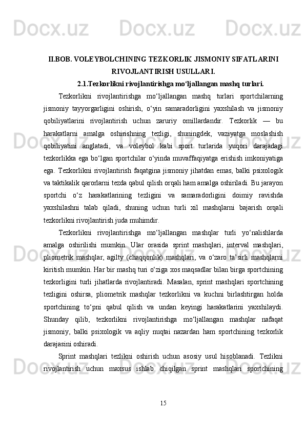 II.BOB.   VOLEYBOLCHINING TEZKORLIK JISMONIY SIFATLARINI
RIVOJLANTIRISH USULLARI.
2.1.Tezkorlikni rivojlantirishga mo‘ljallangan mashq turlari.
Tezkorlikni   rivojlantirishga   mo‘ljallangan   mashq   turlari   sportchilarning
jismoniy   tayyorgarligini   oshirish,   o‘yin   samaradorligini   yaxshilash   va   jismoniy
qobiliyatlarini   rivojlantirish   uchun   zaruriy   omillardandir.   Tezkorlik   —   bu
harakatlarni   amalga   oshirishning   tezligi,   shuningdek,   vaziyatga   moslashish
qobiliyatini   anglatadi,   va   voleybol   kabi   sport   turlarida   yuqori   darajadagi
tezkorlikka  ega bo‘lgan  sportchilar  o‘yinda muvaffaqiyatga  erishish  imkoniyatiga
ega.   Tezkorlikni   rivojlantirish   faqatgina   jismoniy   jihatdan   emas,   balki   psixologik
va taktikalik qarorlarni tezda qabul qilish orqali ham amalga oshiriladi. Bu jarayon
sportchi   o‘z   harakatlarining   tezligini   va   samaradorligini   doimiy   ravishda
yaxshilashni   talab   qiladi,   shuning   uchun   turli   xil   mashqlarni   bajarish   orqali
tezkorlikni rivojlantirish juda muhimdir.
Tezkorlikni   rivojlantirishga   mo‘ljallangan   mashqlar   turli   yo‘nalishlarda
amalga   oshirilishi   mumkin.   Ular   orasida   sprint   mashqlari,   interval   mashqlari,
pliometrik   mashqlar,   agilty   (chaqqonlik)   mashqlari,   va   o‘zaro   ta’sirli   mashqlarni
kiritish mumkin. Har bir mashq turi o‘ziga xos maqsadlar bilan birga sportchining
tezkorligini   turli   jihatlarda   rivojlantiradi.   Masalan,   sprint   mashqlari   sportchining
tezligini   oshirsa,   pliometrik   mashqlar   tezkorlikni   va   kuchni   birlashtirgan   holda
sportchining   to‘pni   qabul   qilish   va   undan   keyingi   harakatlarini   yaxshilaydi.
Shunday   qilib,   tezkorlikni   rivojlantirishga   mo‘ljallangan   mashqlar   nafaqat
jismoniy,   balki   psixologik   va   aqliy   nuqtai   nazardan   ham   sportchining   tezkorlik
darajasini oshiradi.
Sprint   mashqlari   tezlikni   oshirish   uchun   asosiy   usul   hisoblanadi.   Tezlikni
rivojlantirish   uchun   maxsus   ishlab   chiqilgan   sprint   mashqlari   sportchining
15 