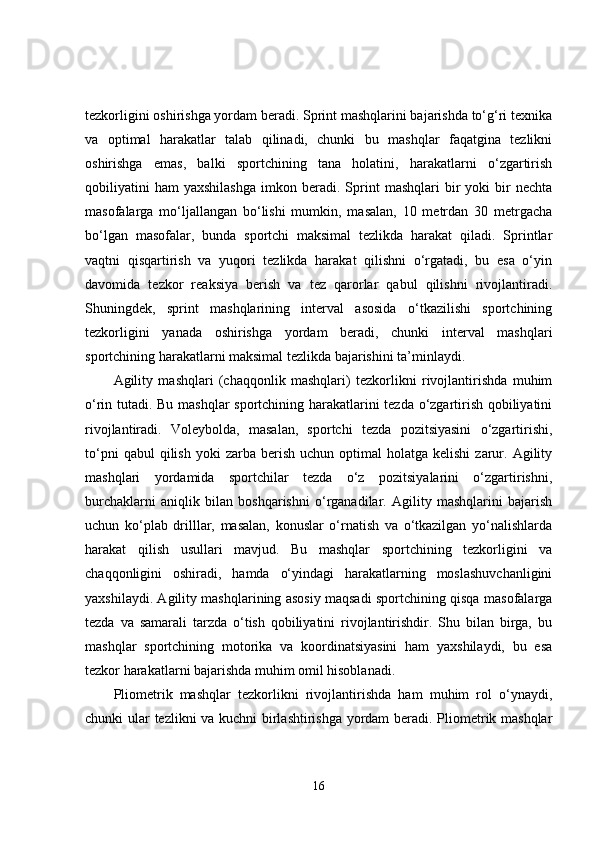tezkorligini oshirishga yordam beradi. Sprint mashqlarini bajarishda to‘g‘ri texnika
va   optimal   harakatlar   talab   qilinadi,   chunki   bu   mashqlar   faqatgina   tezlikni
oshirishga   emas,   balki   sportchining   tana   holatini,   harakatlarni   o‘zgartirish
qobiliyatini   ham   yaxshilashga   imkon   beradi.   Sprint   mashqlari   bir   yoki   bir   nechta
masofalarga   mo‘ljallangan   bo‘lishi   mumkin,   masalan,   10   metrdan   30   metrgacha
bo‘lgan   masofalar,   bunda   sportchi   maksimal   tezlikda   harakat   qiladi.   Sprintlar
vaqtni   qisqartirish   va   yuqori   tezlikda   harakat   qilishni   o‘rgatadi,   bu   esa   o‘yin
davomida   tezkor   reaksiya   berish   va   tez   qarorlar   qabul   qilishni   rivojlantiradi.
Shuningdek,   sprint   mashqlarining   interval   asosida   o‘tkazilishi   sportchining
tezkorligini   yanada   oshirishga   yordam   beradi,   chunki   interval   mashqlari
sportchining harakatlarni maksimal tezlikda bajarishini ta’minlaydi.
Agility   mashqlari   (chaqqonlik   mashqlari)   tezkorlikni   rivojlantirishda   muhim
o‘rin tutadi. Bu mashqlar sportchining harakatlarini tezda o‘zgartirish qobiliyatini
rivojlantiradi.   Voleybolda,   masalan,   sportchi   tezda   pozitsiyasini   o‘zgartirishi,
to‘pni  qabul  qilish   yoki  zarba   berish   uchun  optimal   holatga  kelishi  zarur.  Agility
mashqlari   yordamida   sportchilar   tezda   o‘z   pozitsiyalarini   o‘zgartirishni,
burchaklarni   aniqlik   bilan   boshqarishni   o‘rganadilar.   Agility   mashqlarini   bajarish
uchun   ko‘plab   drilllar,   masalan,   konuslar   o‘rnatish   va   o‘tkazilgan   yo‘nalishlarda
harakat   qilish   usullari   mavjud.   Bu   mashqlar   sportchining   tezkorligini   va
chaqqonligini   oshiradi,   hamda   o‘yindagi   harakatlarning   moslashuvchanligini
yaxshilaydi. Agility mashqlarining asosiy maqsadi sportchining qisqa masofalarga
tezda   va   samarali   tarzda   o‘tish   qobiliyatini   rivojlantirishdir.   Shu   bilan   birga,   bu
mashqlar   sportchining   motorika   va   koordinatsiyasini   ham   yaxshilaydi,   bu   esa
tezkor harakatlarni bajarishda muhim omil hisoblanadi.
Pliometrik   mashqlar   tezkorlikni   rivojlantirishda   ham   muhim   rol   o‘ynaydi,
chunki ular tezlikni va kuchni birlashtirishga yordam  beradi. Pliometrik mashqlar
16 