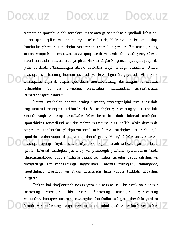 yordamida sportchi kuchli zarbalarni tezda amalga oshirishga o‘rgatiladi. Masalan,
to‘pni   qabul   qilish   va   undan   keyin   zarba   berish,   blokirovka   qilish   va   boshqa
harakatlar   pliometrik   mashqlar   yordamida   samarali   bajariladi.   Bu   mashqlarning
asosiy   maqsadi   —   muskulni   tezda   qisqartirish   va   tezda   cho‘zilish   jarayonlarini
rivojlantirishdir. Shu bilan birga, pliometrik mashqlar ko‘pincha quloqni oyoqlarda
yoki   qo‘llarda   o‘tkaziladigan   ritmik   harakatlar   orqali   amalga   oshiriladi.   Ushbu
mashqlar   sportchining   kuchini   oshiradi   va   tezkorligini   ko‘paytiradi.   Pliometrik
mashqlarni   bajarish   orqali   sportchilar   mushaklarining   elastikligini   va   kuchini
oshiradilar,   bu   esa   o‘yindagi   tezkorlikni,   shuningdek,   harakatlarning
samaradorligini oshiradi.
Interval   mashqlari   sportchilarning   jismoniy   tayyorgarligini   rivojlantirishda
eng samarali  mashq  usullaridan biridir. Bu mashqlar  sportchining yuqori  tezlikda
ishlash   vaqti   va   qisqa   tanaffuslar   bilan   birga   bajariladi.   Interval   mashqlari
sportchining   tezkorligini   oshirish   uchun   mukammal   usul   bo‘lib,   o‘yin   davomida
yuqori tezlikda harakat qilishga yordam beradi. Interval mashqlarini bajarish orqali
sportchi tezlikni yuqori darajada saqlashni o‘rgatadi. Voleybolchilar uchun interval
mashqlari ayniqsa foydali, chunki o‘yin tez o‘zgarib turadi va tezkor qarorlar talab
qiladi.   Interval   mashqlari   jismoniy   va   psixologik   jihatdan   sportchilarni   tezda
charchamaslikka,   yuqori   tezlikda   ishlashga,   tezkor   qarorlar   qabul   qilishga   va
vaziyatlarga   tez   moslashishga   tayyorlaydi.   Interval   mashqlari,   shuningdek,
sportchilarni   charchoq   va   stress   holatlarida   ham   yuqori   tezlikda   ishlashga
o‘rgatadi.
Tezkorlikni   rivojlantirish   uchun   yana   bir   muhim   usul   bu   statik   va   dinamik
stretching   mashqlari   hisoblanadi.   Stretching   mashqlari   sportchining
moslashuvchanligini   oshirish,   shuningdek,   harakatlar   tezligini   oshirishda   yordam
beradi.   Harakatlarning   tezligi,   ayniqsa,   to‘pni   qabul   qilish   va   undan   keyin   tezkor
17 