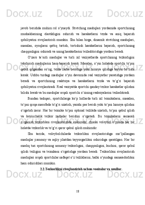javob berishda muhim rol o‘ynaydi. Stretching mashqlari yordamida sportchining
mushaklarining   elastikligini   oshirish   va   harakatlarni   tezda   va   aniq   bajarish
qobiliyatini  rivojlantirish mumkin. Shu bilan birga, dinamik stretching mashqlari,
masalan,   oyoqlarni   qattiq   tortish,   tortishish   harakatlarini   bajarish,   sportchining
chaqqonligini oshiradi va uning harakatlarini tezlashtirishga yordam beradi.
O‘zaro   ta’sirli   mashqlar   va   turli   xil   vaziyatlarda   sportchining   tezkorligini
tekshirish mashqlarini ham bajarish kerak. Masalan, o‘yin holatida sportchi to‘pni
qabul  qilgandan  so‘ng,  tezda  zarba  berishga  yoki  himoya  qilishga  tayyor   bo‘lishi
kerak. Ushbu turdagi  mashqlar  o‘yin davomida real  vaziyatlar  yaratishga  yordam
beradi   va   sportchining   reaktsiya   va   harakatlarni   tezda   va   to‘g‘ri   bajarish
qobiliyatini rivojlantiradi. Real vaziyatda sportchi qanday tezkor harakatlar qilishni
bilishi kerak va bu mashqlar orqali sportchi o‘zining reaksiyalarini tezlashtiradi.
Bundan   tashqari,   sportchilarga   ko‘p   hollarda   turli   xil   texnikalarni,   masalan,
to‘pni qisqa masofada to‘g‘ri uzatish, yaxshi pas berish yoki to‘pni himoya qilishni
o‘rgatish zarur. Har bir texnika to‘pni optimal tezlikda uzatish, to‘pni qabul qilish
va   keyinchalik   tezkor   zarbalar   berishni   o‘rgatadi.   Bu   texnikalarni   samarali
o‘rganish   tezkorlikni   rivojlantirishda   muhimdir,   chunki   voleybol   o‘yinida   har   bir
holatda tezkorlik va to‘g‘ri qaror qabul qilish muhimdir.
Shu   tarzda,   voleybolchilarda   tezkorlikni   rivojlantirishga   mo‘ljallangan
mashqlar   jismoniy   va   aqliy   jihatdan   tayyorgarlikni   oshirishga   qaratilgan.   Har   bir
mashq   turi   sportchining  umumiy   tezkorligini,   chaqqonligini,  kuchini,   qaror   qabul
qilish   tezligini   va   texnikani   o‘rgatishga   yordam   beradi.   Tezkorlikni   rivojlantirish
mashqlari orqali sportchilar nafaqat o‘z tezliklarini, balki o‘yindagi samaradorlikni
ham oshirishlari mumkin.
2.2.Tezkorlikni rivojlantirish uchun vositalar va usullar.
18 