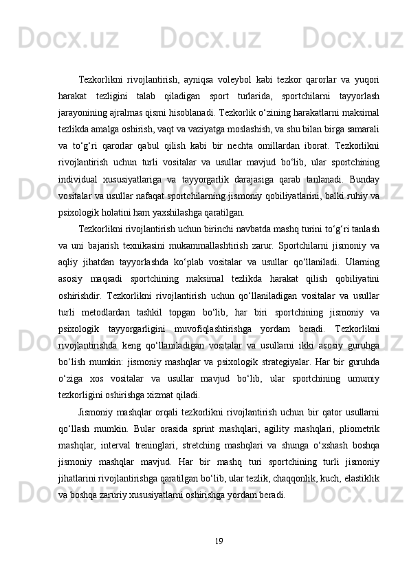 Tezkorlikni   rivojlantirish,   ayniqsa   voleybol   kabi   tezkor   qarorlar   va   yuqori
harakat   tezligini   talab   qiladigan   sport   turlarida,   sportchilarni   tayyorlash
jarayonining ajralmas qismi hisoblanadi. Tezkorlik o‘zining harakatlarni maksimal
tezlikda amalga oshirish, vaqt va vaziyatga moslashish, va shu bilan birga samarali
va   to‘g‘ri   qarorlar   qabul   qilish   kabi   bir   nechta   omillardan   iborat.   Tezkorlikni
rivojlantirish   uchun   turli   vositalar   va   usullar   mavjud   bo‘lib,   ular   sportchining
individual   xususiyatlariga   va   tayyorgarlik   darajasiga   qarab   tanlanadi.   Bunday
vositalar va usullar nafaqat sportchilarning jismoniy qobiliyatlarini, balki ruhiy va
psixologik holatini ham yaxshilashga qaratilgan.
Tezkorlikni rivojlantirish uchun birinchi navbatda mashq turini to‘g‘ri tanlash
va   uni   bajarish   texnikasini   mukammallashtirish   zarur.   Sportchilarni   jismoniy   va
aqliy   jihatdan   tayyorlashda   ko‘plab   vositalar   va   usullar   qo‘llaniladi.   Ularning
asosiy   maqsadi   sportchining   maksimal   tezlikda   harakat   qilish   qobiliyatini
oshirishdir.   Tezkorlikni   rivojlantirish   uchun   qo‘llaniladigan   vositalar   va   usullar
turli   metodlardan   tashkil   topgan   bo‘lib,   har   biri   sportchining   jismoniy   va
psixologik   tayyorgarligini   muvofiqlashtirishga   yordam   beradi.   Tezkorlikni
rivojlantirishda   keng   qo‘llaniladigan   vositalar   va   usullarni   ikki   asosiy   guruhga
bo‘lish   mumkin:   jismoniy   mashqlar   va   psixologik   strategiyalar.   Har   bir   guruhda
o‘ziga   xos   vositalar   va   usullar   mavjud   bo‘lib,   ular   sportchining   umumiy
tezkorligini oshirishga xizmat qiladi.
Jismoniy   mashqlar   orqali   tezkorlikni   rivojlantirish   uchun   bir   qator   usullarni
qo‘llash   mumkin.   Bular   orasida   sprint   mashqlari,   agility   mashqlari,   pliometrik
mashqlar,   interval   treninglari,   stretching   mashqlari   va   shunga   o‘xshash   boshqa
jismoniy   mashqlar   mavjud.   Har   bir   mashq   turi   sportchining   turli   jismoniy
jihatlarini rivojlantirishga qaratilgan bo‘lib, ular tezlik, chaqqonlik, kuch, elastiklik
va boshqa zaruriy xususiyatlarni oshirishga yordam beradi.
19 