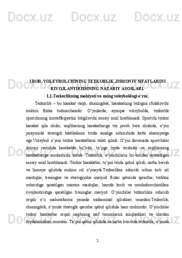 I.BOB.   VOLEYBOLCHINING TEZKORLIK JISMONIY SIFATLARINI
RIVOJLANTIRISHNING NAZARIY ASOSLARI.
1.1.Tezkorlikning mohiyati va uning voleyboldagi o‘rni.
Tezkorlik   –   bu   harakat   vaqti,   shuningdek,   harakatning   tezligini   ifodalovchi
muhim   fizika   tushunchasidir.   O‘yinlarda,   ayniqsa   voleybolda,   tezkorlik
sportchining muvaffaqiyatini belgilovchi  asosiy omil hisoblanadi. Sportchi tezkor
harakat   qila   olishi,   raqiblarning   harakatlariga   tez   javob   bera   olishida,   o‘yin
jarayonida   strategik   taktikalarni   tezda   amalga   oshirishida   katta   ahamiyatga
ega.Voleybol   o‘yini   tezkor   harakatlarni   talab   qiladi.   O‘yin   davomida   sportchilar
doimiy   ravishda   harakatda   bo‘lishi,   to‘pga   tezda   erishishi   va   raqiblarning
harakatlariga   moslashishi   kerak.   Tezkorlik,   o‘yinchilarni   bir-biridan   ajratadigan
asosiy omil hisoblanadi. Tezkor harakatlar, to‘pni tezda qabul qilish, zarba berish
va   himoya   qilishda   muhim   rol   o‘ynaydi.Tezkorlikni   oshirish   uchun   turli   xil
mashqlar,   treninglar   va   strategiyalar   mavjud.   Bular   qatorida   sprintlar,   tezlikni
oshirishga   qaratilgan   maxsus   mashqlar,   hamda   kuch   va   moslashuvchanlikni
rivojlantirishga   qaratilgan   treninglar   mavjud.   O‘yinchilar   tezkorlikni   oshirish
orqali   o‘z   mahoratlarini   yanada   mukammal   qilishlari   mumkin.Tezkorlik,
shuningdek,   o‘yinda   strategik   qarorlar   qabul   qilishda   ham   muhimdir.   O‘yinchilar
tezkor   harakatlar   orqali   raqibning   zaif   tomonlarini   aniqlashlari   va   ulardan
foydalanishlari mumkin. To‘pni qabul qilishda va zarba berishda tezkorlik, o‘yinda
2 