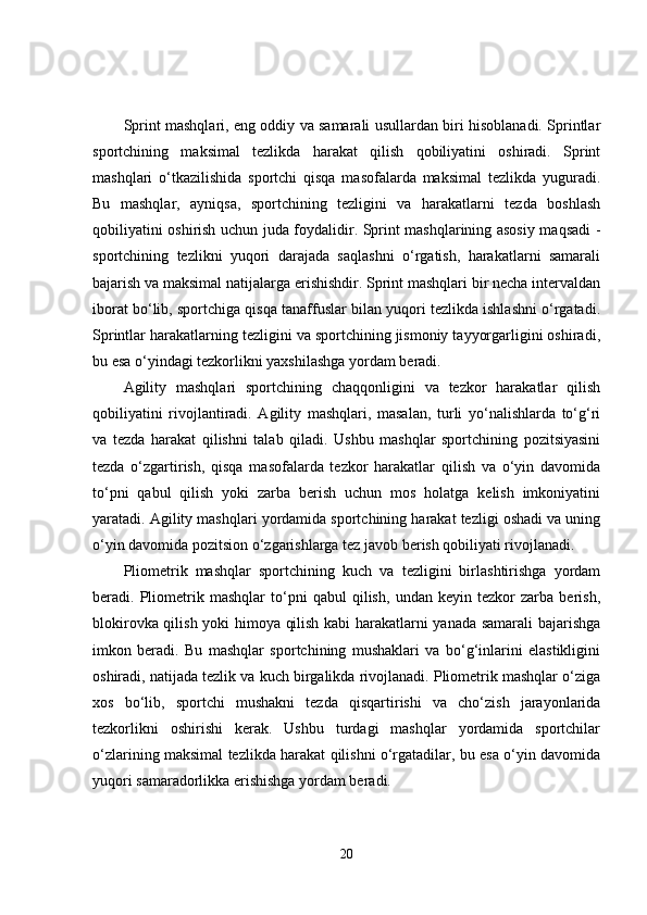 Sprint mashqlari, eng oddiy va samarali usullardan biri hisoblanadi. Sprintlar
sportchining   maksimal   tezlikda   harakat   qilish   qobiliyatini   oshiradi.   Sprint
mashqlari   o‘tkazilishida   sportchi   qisqa   masofalarda   maksimal   tezlikda   yuguradi.
Bu   mashqlar,   ayniqsa,   sportchining   tezligini   va   harakatlarni   tezda   boshlash
qobiliyatini oshirish uchun juda foydalidir. Sprint mashqlarining asosiy maqsadi -
sportchining   tezlikni   yuqori   darajada   saqlashni   o‘rgatish,   harakatlarni   samarali
bajarish va maksimal natijalarga erishishdir. Sprint mashqlari bir necha intervaldan
iborat bo‘lib, sportchiga qisqa tanaffuslar bilan yuqori tezlikda ishlashni o‘rgatadi.
Sprintlar harakatlarning tezligini va sportchining jismoniy tayyorgarligini oshiradi,
bu esa o‘yindagi tezkorlikni yaxshilashga yordam beradi.
Agility   mashqlari   sportchining   chaqqonligini   va   tezkor   harakatlar   qilish
qobiliyatini   rivojlantiradi.   Agility   mashqlari,   masalan,   turli   yo‘nalishlarda   to‘g‘ri
va   tezda   harakat   qilishni   talab   qiladi.   Ushbu   mashqlar   sportchining   pozitsiyasini
tezda   o‘zgartirish,   qisqa   masofalarda   tezkor   harakatlar   qilish   va   o‘yin   davomida
to‘pni   qabul   qilish   yoki   zarba   berish   uchun   mos   holatga   kelish   imkoniyatini
yaratadi. Agility mashqlari yordamida sportchining harakat tezligi oshadi va uning
o‘yin davomida pozitsion o‘zgarishlarga tez javob berish qobiliyati rivojlanadi.
Pliometrik   mashqlar   sportchining   kuch   va   tezligini   birlashtirishga   yordam
beradi.   Pliometrik   mashqlar   to‘pni   qabul   qilish,   undan   keyin   tezkor   zarba   berish,
blokirovka qilish yoki himoya qilish kabi harakatlarni yanada samarali bajarishga
imkon   beradi.   Bu   mashqlar   sportchining   mushaklari   va   bo‘g‘inlarini   elastikligini
oshiradi, natijada tezlik va kuch birgalikda rivojlanadi. Pliometrik mashqlar o‘ziga
xos   bo‘lib,   sportchi   mushakni   tezda   qisqartirishi   va   cho‘zish   jarayonlarida
tezkorlikni   oshirishi   kerak.   Ushbu   turdagi   mashqlar   yordamida   sportchilar
o‘zlarining maksimal tezlikda harakat qilishni o‘rgatadilar, bu esa o‘yin davomida
yuqori samaradorlikka erishishga yordam beradi.
20 