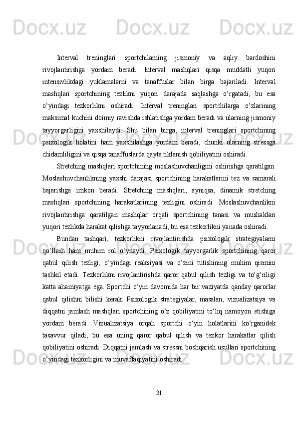 Interval   treninglari   sportchilarning   jismoniy   va   aqliy   bardoshini
rivojlantirishga   yordam   beradi.   Interval   mashqlari   qisqa   muddatli   yuqori
intensivlikdagi   yuklamalarni   va   tanaffuslar   bilan   birga   bajariladi.   Interval
mashqlari   sportchining   tezlikni   yuqori   darajada   saqlashga   o‘rgatadi,   bu   esa
o‘yindagi   tezkorlikni   oshiradi.   Interval   treninglari   sportchilarga   o‘zlarining
maksimal kuchini doimiy ravishda ishlatishga yordam beradi va ularning jismoniy
tayyorgarligini   yaxshilaydi.   Shu   bilan   birga,   interval   treninglari   sportchining
psixologik   holatini   ham   yaxshilashga   yordam   beradi,   chunki   ularning   stressga
chidamliligini va qisqa tanaffuslarda qayta tiklanish qobiliyatini oshiradi.
Stretching mashqlari sportchining moslashuvchanligini  oshirishga qaratilgan.
Moslashuvchanlikning   yaxshi   darajasi   sportchining   harakatlarini   tez   va   samarali
bajarishga   imkon   beradi.   Stretching   mashqlari,   ayniqsa,   dinamik   stretching
mashqlari   sportchining   harakatlarining   tezligini   oshiradi.   Moslashuvchanlikni
rivojlantirishga   qaratilgan   mashqlar   orqali   sportchining   tanasi   va   mushaklari
yuqori tezlikda harakat qilishga tayyorlanadi, bu esa tezkorlikni yanada oshiradi.
Bundan   tashqari,   tezkorlikni   rivojlantirishda   psixologik   strategiyalarni
qo‘llash   ham   muhim   rol   o‘ynaydi.   Psixologik   tayyorgarlik   sportchining   qaror
qabul   qilish   tezligi,   o‘yindagi   reaksiyasi   va   o‘zini   tutishining   muhim   qismini
tashkil   etadi.   Tezkorlikni   rivojlantirishda   qaror   qabul   qilish   tezligi   va   to‘g‘riligi
katta ahamiyatga ega.  Sportchi  o‘yin davomida har  bir  vaziyatda  qanday qarorlar
qabul   qilishni   bilishi   kerak.   Psixologik   strategiyalar,   masalan,   vizualizatsiya   va
diqqatni   jamlash   mashqlari   sportchining   o‘z   qobiliyatini   to‘liq   namoyon   etishiga
yordam   beradi.   Vizualizatsiya   orqali   sportchi   o‘yin   holatlarini   ko‘rganidek
tasavvur   qiladi,   bu   esa   uning   qaror   qabul   qilish   va   tezkor   harakatlar   qilish
qobiliyatini oshiradi. Diqqatni jamlash va stressni boshqarish usullari sportchining
o‘yindagi tezkorligini va muvaffaqiyatini oshiradi.
21 