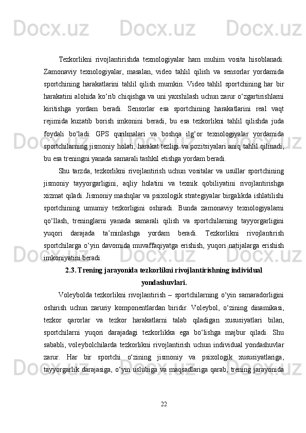 Tezkorlikni   rivojlantirishda   texnologiyalar   ham   muhim   vosita   hisoblanadi.
Zamonaviy   texnologiyalar,   masalan,   video   tahlil   qilish   va   sensorlar   yordamida
sportchining   harakatlarini   tahlil   qilish   mumkin.   Video   tahlil   sportchining   har   bir
harakatini alohida ko‘rib chiqishga va uni yaxshilash uchun zarur o‘zgartirishlarni
kiritishga   yordam   beradi.   Sensorlar   esa   sportchining   harakatlarini   real   vaqt
rejimida   kuzatib   borish   imkonini   beradi,   bu   esa   tezkorlikni   tahlil   qilishda   juda
foydali   bo‘ladi.   GPS   qurilmalari   va   boshqa   ilg‘or   texnologiyalar   yordamida
sportchilarning jismoniy holati, harakat tezligi va pozitsiyalari aniq tahlil qilinadi,
bu esa treningni yanada samarali tashkil etishga yordam beradi.
Shu   tarzda,   tezkorlikni   rivojlantirish   uchun   vositalar   va   usullar   sportchining
jismoniy   tayyorgarligini,   aqliy   holatini   va   texnik   qobiliyatini   rivojlantirishga
xizmat qiladi. Jismoniy mashqlar va psixologik strategiyalar birgalikda ishlatilishi
sportchining   umumiy   tezkorligini   oshiradi.   Bunda   zamonaviy   texnologiyalarni
qo‘llash,   treninglarni   yanada   samarali   qilish   va   sportchilarning   tayyorgarligini
yuqori   darajada   ta’minlashga   yordam   beradi.   Tezkorlikni   rivojlantirish
sportchilarga   o‘yin   davomida   muvaffaqiyatga   erishish,   yuqori   natijalarga   erishish
imkoniyatini beradi.
2.3.   Trening jarayonida tezkorlikni rivojlantirishning individual
yondashuvlari.
Voleybolda   tezkorlikni   rivojlantirish   –   sportchilarning   o‘yin   samaradorligini
oshirish   uchun   zaruriy   komponentlardan   biridir.   Voleybol,   o‘zining   dinamikasi,
tezkor   qarorlar   va   tezkor   harakatlarni   talab   qiladigan   xususiyatlari   bilan,
sportchilarni   yuqori   darajadagi   tezkorlikka   ega   bo‘lishga   majbur   qiladi.   Shu
sababli,   voleybolchilarda   tezkorlikni   rivojlantirish   uchun   individual   yondashuvlar
zarur.   Har   bir   sportchi   o‘zining   jismoniy   va   psixologik   xususiyatlariga,
tayyorgarlik   darajasiga,   o‘yin   uslubiga   va   maqsadlariga   qarab,   trening   jarayonida
22 