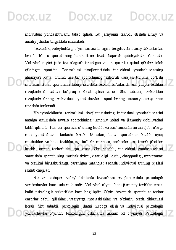 individual   yondashuvlarni   talab   qiladi.   Bu   jarayonni   tashkil   etishda   ilmiy   va
amaliy jihatlar birgalikda ishlatiladi.
Tezkorlik, voleyboldagi o‘yin samaradorligini belgilovchi asosiy faktorlardan
biri   bo‘lib,   u   sportchining   harakatlarni   tezda   bajarish   qobiliyatidan   iboratdir.
Voleybol   o‘yini   juda   tez   o‘zgarib   turadigan   va   tez   qarorlar   qabul   qilishni   talab
qiladigan   sportdir.   Tezkorlikni   rivojlantirishda   individual   yondashuvlarning
ahamiyati   katta,   chunki   har   bir   sportchining   tezkorlik   darajasi   turlicha   bo‘lishi
mumkin.   Ba’zi   sportchilar   tabiiy   ravishda   tezkor,   ba’zilarida   esa   yuqori   tezlikni
rivojlantirish   uchun   ko‘proq   mehnat   qilish   zarur.   Shu   sababli,   tezkorlikni
rivojlantirishning   individual   yondashuvlari   sportchining   xususiyatlariga   mos
ravishda tanlanadi.
Voleybolchilarda   tezkorlikni   rivojlantirishning   individual   yondashuvlarini
amalga   oshirishda   avvalo   sportchining   jismoniy   holati   va   jismoniy   qobiliyatlari
tahlil qilinadi. Har bir sportchi o‘zining kuchli va zaif tomonlarini aniqlab, o‘ziga
mos   yondashuvni   tanlashi   kerak.   Masalan,   ba’zi   sportchilar   kuchli   oyoq
mushaklari   va   katta   tezlikka   ega   bo‘lishi   mumkin,   boshqalari   esa   texnik   jihatdan
kuchli,   ammo   tezkorlikka   ega   emas.   Shu   sababli,   individual   yondashuvlarni
yaratishda sportchining mushak tizimi, elastikligi, kuchi, chaqqonligi, muvozanati
va   tezlikni   birlashtirishga   qaratilgan   mashqlar   asosida   individual   trening   rejalari
ishlab chiqiladi.
Bundan   tashqari,   voleybolchilarda   tezkorlikni   rivojlantirishda   psixologik
yondashuvlar   ham   juda   muhimdir.   Voleybol   o‘yini   faqat   jismoniy   tezlikka   emas,
balki   psixologik   tezkorlikka   ham   bog‘liqdir.   O‘yin   davomida   sportchilar   tezkor
qarorlar   qabul   qilishlari,   vaziyatga   moslashishlari   va   o‘zlarini   tezda   tiklashlari
kerak.   Shu   sababli,   psixologik   jihatni   hisobga   olish   va   individual   psixologik
yondashuvlar   o‘yinchi   tezkorligini   oshirishda   muhim   rol   o‘ynaydi.   Psixologik
23 