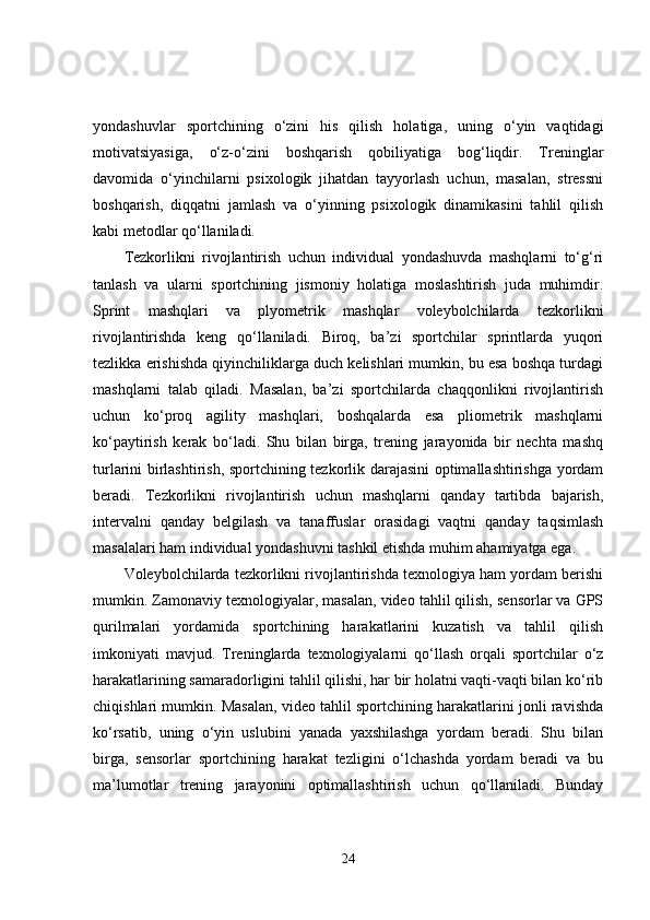 yondashuvlar   sportchining   o‘zini   his   qilish   holatiga,   uning   o‘yin   vaqtidagi
motivatsiyasiga,   o‘z-o‘zini   boshqarish   qobiliyatiga   bog‘liqdir.   Treninglar
davomida   o‘yinchilarni   psixologik   jihatdan   tayyorlash   uchun,   masalan,   stressni
boshqarish,   diqqatni   jamlash   va   o‘yinning   psixologik   dinamikasini   tahlil   qilish
kabi metodlar qo‘llaniladi.
Tezkorlikni   rivojlantirish   uchun   individual   yondashuvda   mashqlarni   to‘g‘ri
tanlash   va   ularni   sportchining   jismoniy   holatiga   moslashtirish   juda   muhimdir.
Sprint   mashqlari   va   plyometrik   mashqlar   voleybolchilarda   tezkorlikni
rivojlantirishda   keng   qo‘llaniladi.   Biroq,   ba’zi   sportchilar   sprintlarda   yuqori
tezlikka erishishda qiyinchiliklarga duch kelishlari mumkin, bu esa boshqa turdagi
mashqlarni   talab   qiladi.   Masalan,   ba’zi   sportchilarda   chaqqonlikni   rivojlantirish
uchun   ko‘proq   agility   mashqlari,   boshqalarda   esa   pliometrik   mashqlarni
ko‘paytirish   kerak   bo‘ladi.   Shu   bilan   birga,   trening   jarayonida   bir   nechta   mashq
turlarini birlashtirish, sportchining tezkorlik darajasini optimallashtirishga yordam
beradi.   Tezkorlikni   rivojlantirish   uchun   mashqlarni   qanday   tartibda   bajarish,
intervalni   qanday   belgilash   va   tanaffuslar   orasidagi   vaqtni   qanday   taqsimlash
masalalari ham individual yondashuvni tashkil etishda muhim ahamiyatga ega.
Voleybolchilarda tezkorlikni rivojlantirishda texnologiya ham yordam berishi
mumkin. Zamonaviy texnologiyalar, masalan, video tahlil qilish, sensorlar va GPS
qurilmalari   yordamida   sportchining   harakatlarini   kuzatish   va   tahlil   qilish
imkoniyati   mavjud.   Treninglarda   texnologiyalarni   qo‘llash   orqali   sportchilar   o‘z
harakatlarining samaradorligini tahlil qilishi, har bir holatni vaqti-vaqti bilan ko‘rib
chiqishlari mumkin. Masalan, video tahlil sportchining harakatlarini jonli ravishda
ko‘rsatib,   uning   o‘yin   uslubini   yanada   yaxshilashga   yordam   beradi.   Shu   bilan
birga,   sensorlar   sportchining   harakat   tezligini   o‘lchashda   yordam   beradi   va   bu
ma’lumotlar   trening   jarayonini   optimallashtirish   uchun   qo‘llaniladi.   Bunday
24 