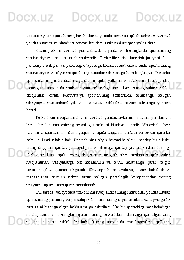 texnologiyalar   sportchining   harakatlarini   yanada   samarali   qilish   uchun   individual
yondashuvni ta’minlaydi va tezkorlikni rivojlantirishni aniqroq yo‘naltiradi.
Shuningdek,   individual   yondashuvda   o‘yinda   va   treninglarda   sportchining
motivatsiyasini   saqlab   turish   muhimdir.   Tezkorlikni   rivojlantirish   jarayoni   faqat
jismoniy   mashqlar   va   psixologik   tayyorgarlikdan   iborat   emas,   balki   sportchining
motivatsiyasi va o‘yin maqsadlariga nisbatan ishonchiga ham bog‘liqdir. Trenerlar
sportchilarning individual maqsadlarini, qobiliyatlarini va istaklarini hisobga olib,
treninglar   jarayonida   motivatsiyani   oshirishga   qaratilgan   strategiyalarni   ishlab
chiqishlari   kerak.   Motivatsiya   sportchining   tezkorlikni   oshirishga   bo‘lgan
ishtiyoqini   mustahkamlaydi   va   o‘z   ustida   ishlashni   davom   ettirishga   yordam
beradi.
Tezkorlikni   rivojlantirishda   individual   yondashuvlarning   muhim   jihatlaridan
biri   –   har   bir   sportchining   psixologik   holatini   hisobga   olishdir.   Voleybol   o‘yini
davomida   sportchi   har   doim   yuqori   darajada   diqqatni   jamlash   va   tezkor   qarorlar
qabul qilishni talab qiladi. Sportchining o‘yin davomida o‘zini qanday his qilishi,
uning   diqqatini   qanday   jamlayotgani   va   stressga   qanday   javob   berishini   hisobga
olish zarur. Psixologik tayyorgarlik, sportchining o‘z-o‘zini boshqarish qobiliyatini
rivojlantirish,   vaziyatlarga   tez   moslashish   va   o‘yin   holatlariga   qarab   to‘g‘ri
qarorlar   qabul   qilishni   o‘rgatadi.   Shuningdek,   motivatsiya,   o‘zini   baholash   va
maqsadlarga   erishish   uchun   zarur   bo‘lgan   psixologik   komponentlar   trening
jarayonining ajralmas qismi hisoblanadi.
Shu tarzda, voleybolda tezkorlikni rivojlantirishning individual yondashuvlari
sportchining jismoniy va psixologik holatini, uning o‘yin uslubini va tayyorgarlik
darajasini hisobga olgan holda amalga oshiriladi. Har bir sportchiga mos keladigan
mashq   tizimi   va   treninglar   rejalari,   uning   tezkorlikni   oshirishga   qaratilgan   aniq
maqsadlar   asosida   ishlab   chiqiladi.   Trening   jarayonida   texnologiyalarni   qo‘llash,
25 