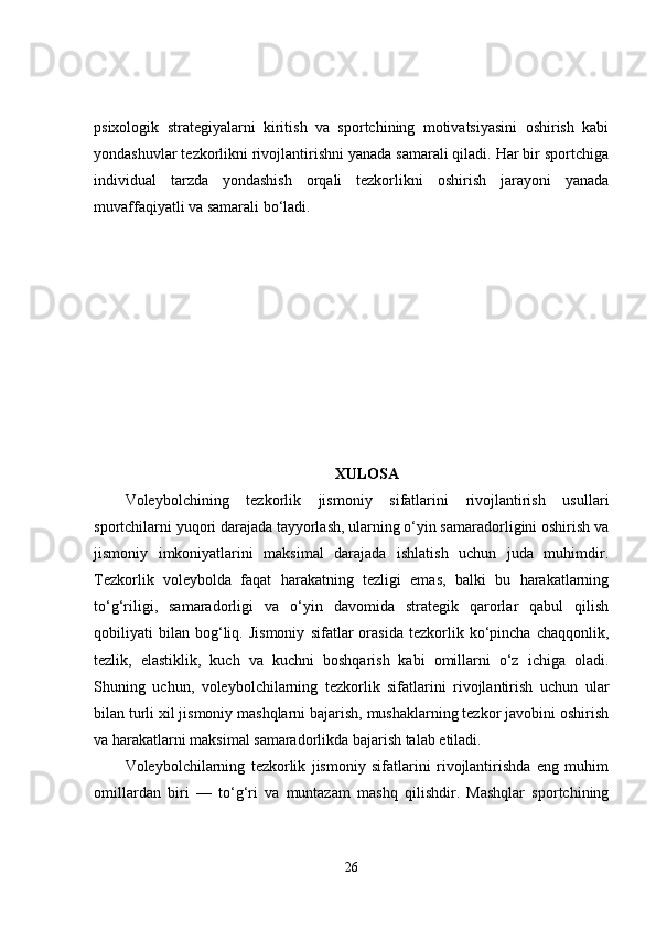 psixologik   strategiyalarni   kiritish   va   sportchining   motivatsiyasini   oshirish   kabi
yondashuvlar tezkorlikni rivojlantirishni yanada samarali qiladi. Har bir sportchiga
individual   tarzda   yondashish   orqali   tezkorlikni   oshirish   jarayoni   yanada
muvaffaqiyatli va samarali bo‘ladi.
XULOSA
Voleybolchining   tezkorlik   jismoniy   sifatlarini   rivojlantirish   usullari
sportchilarni yuqori darajada tayyorlash, ularning o‘yin samaradorligini oshirish va
jismoniy   imkoniyatlarini   maksimal   darajada   ishlatish   uchun   juda   muhimdir.
Tezkorlik   voleybolda   faqat   harakatning   tezligi   emas,   balki   bu   harakatlarning
to‘g‘riligi,   samaradorligi   va   o‘yin   davomida   strategik   qarorlar   qabul   qilish
qobiliyati   bilan   bog‘liq.   Jismoniy   sifatlar   orasida   tezkorlik   ko‘pincha   chaqqonlik,
tezlik,   elastiklik,   kuch   va   kuchni   boshqarish   kabi   omillarni   o‘z   ichiga   oladi.
Shuning   uchun,   voleybolchilarning   tezkorlik   sifatlarini   rivojlantirish   uchun   ular
bilan turli xil jismoniy mashqlarni bajarish, mushaklarning tezkor javobini oshirish
va harakatlarni maksimal samaradorlikda bajarish talab etiladi.
Voleybolchilarning   tezkorlik   jismoniy   sifatlarini   rivojlantirishda   eng   muhim
omillardan   biri   —   to‘g‘ri   va   muntazam   mashq   qilishdir.   Mashqlar   sportchining
26 