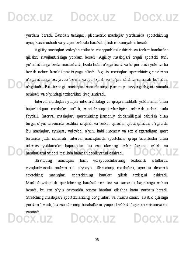 yordam   beradi.   Bundan   tashqari,   pliometrik   mashqlar   yordamida   sportchining
oyoq kuchi oshadi va yuqori tezlikda harakat qilish imkoniyatini beradi.
Agility mashqlari voleybolchilarda chaqqonlikni oshirish va tezkor harakatlar
qilishni   rivojlantirishga   yordam   beradi.   Agility   mashqlari   orqali   sportchi   turli
yo‘nalishlarga tezda moslashadi, tezda holat o‘zgartiradi va to‘pni olish yoki zarba
berish   uchun   kerakli   pozitsiyaga   o‘tadi.   Agility   mashqlari   sportchining   pozitsion
o‘zgarishlarga   tez   javob  berish,   vaqtni   tejash   va  to‘pni   olishda   samarali   bo‘lishni
o‘rgatadi.   Bu   turdagi   mashqlar   sportchining   jismoniy   tayyorgarligini   yanada
oshiradi va o‘yindagi tezkorlikni rivojlantiradi.
Interval mashqlari yuqori intensivlikdagi va qisqa muddatli yuklamalar bilan
bajariladigan   mashqlar   bo‘lib,   sportchining   tezkorligini   oshirish   uchun   juda
foydali.   Interval   mashqlari   sportchining   jismoniy   chidamliligini   oshirish   bilan
birga, o‘yin davomida tezlikni saqlash va tezkor qarorlar qabul qilishni o‘rgatadi.
Bu   mashqlar,   ayniqsa,   voleybol   o‘yini   kabi   intensiv   va   tez   o‘zgaradigan   sport
turlarida   juda   samarali.   Interval   mashqlarida   sportchilar   qisqa   tanaffuslar   bilan
intensiv   yuklamalar   bajaradilar,   bu   esa   ularning   tezkor   harakat   qilish   va
harakatlarni yuqori tezlikda bajarish qobiliyatini oshiradi.
Stretching   mashqlari   ham   voleybolchilarning   tezkorlik   sifatlarini
rivojlantirishda   muhim   rol   o‘ynaydi.   Stretching   mashqlari,   ayniqsa   dinamik
stretching   mashqlari   sportchining   harakat   qilish   tezligini   oshiradi.
Moslashuvchanlik   sportchining   harakatlarini   tez   va   samarali   bajarishga   imkon
beradi,   bu   esa   o‘yin   davomida   tezkor   harakat   qilishda   katta   yordam   beradi.
Stretching   mashqlari   sportchilarning   bo‘g‘inlari   va   mushaklarini   elastik   qilishga
yordam  beradi, bu esa  ularning harakatlarni  yuqori  tezlikda bajarish imkoniyatini
yaratadi.
28 