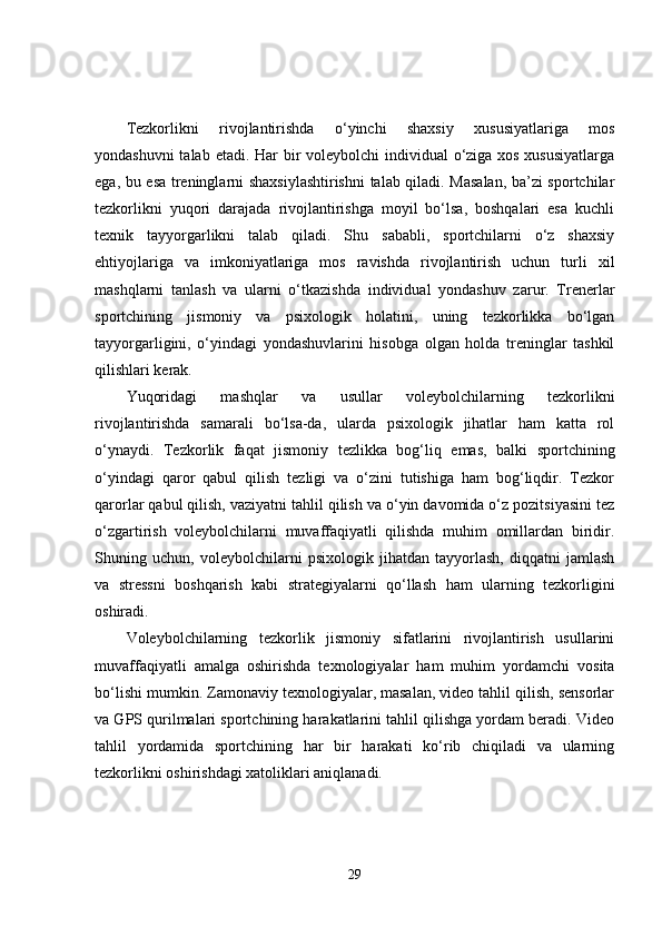 Tezkorlikni   rivojlantirishda   o‘yinchi   shaxsiy   xususiyatlariga   mos
yondashuvni  talab etadi.   Har bir  voleybolchi  individual  o‘ziga xos xususiyatlarga
ega, bu esa treninglarni shaxsiylashtirishni  talab qiladi. Masalan, ba’zi sportchilar
tezkorlikni   yuqori   darajada   rivojlantirishga   moyil   bo‘lsa,   boshqalari   esa   kuchli
texnik   tayyorgarlikni   talab   qiladi.   Shu   sababli,   sportchilarni   o‘z   shaxsiy
ehtiyojlariga   va   imkoniyatlariga   mos   ravishda   rivojlantirish   uchun   turli   xil
mashqlarni   tanlash   va   ularni   o‘tkazishda   individual   yondashuv   zarur.   Trenerlar
sportchining   jismoniy   va   psixologik   holatini,   uning   tezkorlikka   bo‘lgan
tayyorgarligini,   o‘yindagi   yondashuvlarini   hisobga   olgan   holda   treninglar   tashkil
qilishlari kerak.
Yuqoridagi   mashqlar   va   usullar   voleybolchilarning   tezkorlikni
rivojlantirishda   samarali   bo‘lsa-da,   ularda   psixologik   jihatlar   ham   katta   rol
o‘ynaydi.   Tezkorlik   faqat   jismoniy   tezlikka   bog‘liq   emas,   balki   sportchining
o‘yindagi   qaror   qabul   qilish   tezligi   va   o‘zini   tutishiga   ham   bog‘liqdir.   Tezkor
qarorlar qabul qilish, vaziyatni tahlil qilish va o‘yin davomida o‘z pozitsiyasini tez
o‘zgartirish   voleybolchilarni   muvaffaqiyatli   qilishda   muhim   omillardan   biridir.
Shuning   uchun,   voleybolchilarni   psixologik   jihatdan   tayyorlash,   diqqatni   jamlash
va   stressni   boshqarish   kabi   strategiyalarni   qo‘llash   ham   ularning   tezkorligini
oshiradi.
Voleybolchilarning   tezkorlik   jismoniy   sifatlarini   rivojlantirish   usullarini
muvaffaqiyatli   amalga   oshirishda   texnologiyalar   ham   muhim   yordamchi   vosita
bo‘lishi mumkin. Zamonaviy texnologiyalar, masalan, video tahlil qilish, sensorlar
va GPS qurilmalari sportchining harakatlarini tahlil qilishga yordam beradi. Video
tahlil   yordamida   sportchining   har   bir   harakati   ko‘rib   chiqiladi   va   ularning
tezkorlikni oshirishdagi xatoliklari aniqlanadi.
29 