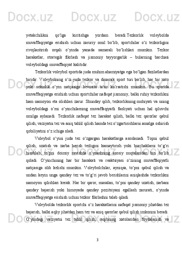 yetakchilikni   qo‘lga   kiritishga   yordam   beradi.Tezkorlik   voleybolda
muvaffaqiyatga   erishish   uchun   zaruriy   omil   bo‘lib,   sportchilar   o‘z   tezkorligini
rivojlantirish   orqali   o‘yinda   yanada   samarali   bo‘lishlari   mumkin.   Tezkor
harakatlar,   strategik   fikrlash   va   jismoniy   tayyorgarlik   –   bularning   barchasi
voleyboldagi muvaffaqiyat kalitidir.
Tezkorlik voleybol sportida juda muhim ahamiyatga ega bo‘lgan fazilatlardan
biridir.   Voleybolning   o‘zi   juda   tezkor   va   dinamik   sport   turi   bo‘lib,   har   bir   xato
yoki   sekinlik   o‘yin   natijasiga   bevosita   ta'sir   ko‘rsatishi   mumkin.   Bu   sportda
muvaffaqiyatga erishish uchun sportchilar nafaqat jismoniy, balki ruhiy tezkorlikni
ham  namoyon eta olishlari  zarur. Shunday  qilib, tezkorlikning mohiyati  va uning
voleyboldagi   o‘rni   o‘yinchilarning   muvaffaqiyatli   faoliyati   uchun   hal   qiluvchi
omilga   aylanadi.   Tezkorlik   nafaqat   tez   harakat   qilish,   balki   tez   qarorlar   qabul
qilish, vaziyatni tez va aniq tahlil qilish hamda tez o‘zgartirishlarni amalga oshirish
qobiliyatini o‘z ichiga oladi.
Voleybol   o‘yini   juda   tez   o‘zgargan   harakatlarga   asoslanadi.   Topni   qabul
qilish,   uzatish   va   zarba   berish   tezligini   kamaytirish   yoki   burchaklarni   to‘g‘ri
hisoblab,   to‘pni   doimiy   ravishda   o‘ynashning   asosiy   nuqtalaridan   biri   bo‘lib
qoladi.   O‘yinchining   har   bir   harakati   va   reaktsiyasi   o‘zining   muvaffaqiyatli
natijasiga   olib   kelishi   mumkin.   Voleybolchilar,   ayniqsa,   to‘pni   qabul   qilish   va
undan   keyin   unga   qanday   tez   va   to‘g‘ri   javob   berishlarini   aniqlashda   tezkorlikni
namoyon   qilishlari   kerak.   Har   bir   qaror,   masalan,   to‘pni   qanday   uzatish,   zarbani
qanday   bajarish   yoki   himoyada   qanday   pozitsiyani   egallash   zarurati,   o‘yinda
muvaffaqiyatga erishish uchun tezkor fikrlashni talab qiladi.
Voleybolda tezkorlik sportchi o‘z harakatlarini  nafaqat  jismoniy jihatdan tez
bajarish, balki aqliy jihatdan ham tez va aniq qarorlar qabul qilish imkonini beradi.
O‘yindagi   vaziyatni   tez   tahlil   qilish,   raqibning   xatolaridan   foydalanish   va
3 