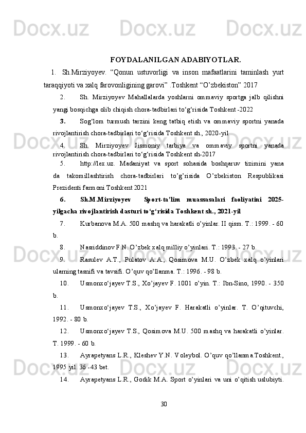 FOYDALANILGAN ADABIYOTLAR.
1. Sh.Mirziyoyev.   “Qonun   ustuvorligi   va   inson   mafaatlarini   taminlash   yurt
taraqqiyoti va xalq farovonligining garovi” .Toshkent “O’zbekiston” 2017
2. Sh.   Mirziyoyev   Mahallalarda   yoshlarni   ommaviy   sportga   jalb   qilishni
yangi bosqichga olib chiqish chora-tadbirlari to‘g‘risida  Toshkent -2022
3. Sog‘lom   turmush   tarzini   keng   tatbiq   etish   va   ommaviy   sportni   yanada
rivojlantirish chora-tadbirlari to‘g‘risida  Toshkent sh., 2020-yil
4. Sh.   Mirziyoyev   Jismoniy   tarbiya   va   ommaviy   sportni   yanada
rivojlantirish chora-tadbirlari to‘g‘risida  Toshkent sh-2017
5. http://lex.uz.   Madaniyat   va   sport   sohasida   boshqaruv   tizimini   yana
da     takomillashtirish     chora-tadbirlari     to’g’risida     O’zbekiston     Respublikasi
Prezidenti farmoni Toshkent 2021
6. Sh.M.Mirziyoyev     Sport-ta’lim   muassasalari   faoliyatini   2025-
yilgacha rivojlantirish dasturi to‘g‘risida  Toshkent sh., 2021-yil
7. Kurbanova M.A. 500 mashq va harakatli o’yinlar. II qism. T.: 1999. - 60
b.
8. Nasriddinov F.N. O’zbek xalq milliy o’yinlari.  T.: 1993. - 27 b.
9. Rasulev   A.T.,   Pulatov   A.A.,   Qosimova   M.U.   O’zbek   xalq   o’yinlari
ularning tasnifi va tavsifi. O’quv qo’llanma. T.: 1996. - 98 b.
10. Usmonxo‘jayev T.S., Xo’jayev F. 1001 o’yin. T.: Ibn-Sino, 1990. - 350
b.
11. Usmonxo‘jayev   T.S.,   Xo’jayev   F.   Harakatli   o’yinlar.   T.   O’qituvchi,
1992. - 80 b.
12. Usmonxo‘jayev   T.S.,   Qosimova   M.U.   500   mashq   va   harakatli   o’yinlar.
T. 1999. - 60 b.
13. Ayrapetyans L.R., Kleshev Y.N.  Voleybol. O’quv qo’llanma.Toshkent.,
1995 yil. 36 -43 bet.
14. Ayrapetyans L.R., Godik M.A.  Sport o’yinlari va uni o’qitish uslubiyti.
30 