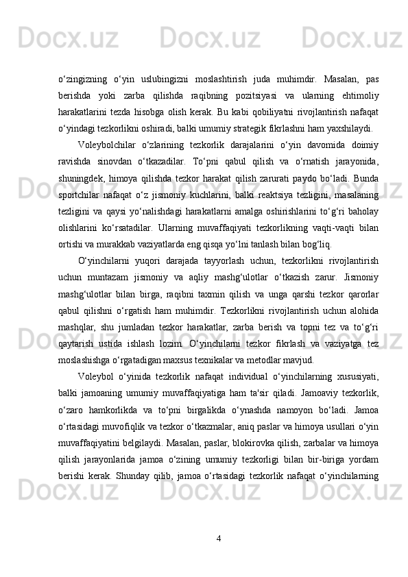 o‘zingizning   o‘yin   uslubingizni   moslashtirish   juda   muhimdir.   Masalan,   pas
berishda   yoki   zarba   qilishda   raqibning   pozitsiyasi   va   ularning   ehtimoliy
harakatlarini   tezda   hisobga   olish   kerak.   Bu   kabi   qobiliyatni   rivojlantirish   nafaqat
o‘yindagi tezkorlikni oshiradi, balki umumiy strategik fikrlashni ham yaxshilaydi.
Voleybolchilar   o‘zlarining   tezkorlik   darajalarini   o‘yin   davomida   doimiy
ravishda   sinovdan   o‘tkazadilar.   To‘pni   qabul   qilish   va   o‘rnatish   jarayonida,
shuningdek,   himoya   qilishda   tezkor   harakat   qilish   zarurati   paydo   bo‘ladi.   Bunda
sportchilar   nafaqat   o‘z   jismoniy   kuchlarini,   balki   reaktsiya   tezligini,   masalaning
tezligini   va   qaysi   yo‘nalishdagi   harakatlarni   amalga   oshirishlarini   to‘g‘ri   baholay
olishlarini   ko‘rsatadilar.   Ularning   muvaffaqiyati   tezkorlikning   vaqti-vaqti   bilan
ortishi va murakkab vaziyatlarda eng qisqa yo‘lni tanlash bilan bog‘liq.
O‘yinchilarni   yuqori   darajada   tayyorlash   uchun,   tezkorlikni   rivojlantirish
uchun   muntazam   jismoniy   va   aqliy   mashg‘ulotlar   o‘tkazish   zarur.   Jismoniy
mashg‘ulotlar   bilan   birga,   raqibni   taxmin   qilish   va   unga   qarshi   tezkor   qarorlar
qabul   qilishni   o‘rgatish   ham   muhimdir.   Tezkorlikni   rivojlantirish   uchun   alohida
mashqlar,   shu   jumladan   tezkor   harakatlar,   zarba   berish   va   topni   tez   va   to‘g‘ri
qaytarish   ustida   ishlash   lozim.   O‘yinchilarni   tezkor   fikrlash   va   vaziyatga   tez
moslashishga o‘rgatadigan maxsus texnikalar va metodlar mavjud.
Voleybol   o‘yinida   tezkorlik   nafaqat   individual   o‘yinchilarning   xususiyati,
balki   jamoaning   umumiy   muvaffaqiyatiga   ham   ta'sir   qiladi.   Jamoaviy   tezkorlik,
o‘zaro   hamkorlikda   va   to‘pni   birgalikda   o‘ynashda   namoyon   bo‘ladi.   Jamoa
o‘rtasidagi muvofiqlik va tezkor o‘tkazmalar, aniq paslar va himoya usullari o‘yin
muvaffaqiyatini belgilaydi. Masalan, paslar, blokirovka qilish, zarbalar va himoya
qilish   jarayonlarida   jamoa   o‘zining   umumiy   tezkorligi   bilan   bir-biriga   yordam
berishi   kerak.   Shunday   qilib,   jamoa   o‘rtasidagi   tezkorlik   nafaqat   o‘yinchilarning
4 