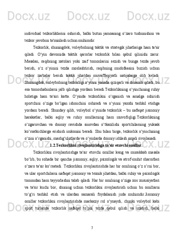 individual   tezkorliklarini   oshirish,   balki   butun   jamoaning   o‘zaro   tushunishini   va
tezkor javobini ta'minlash uchun muhimdir.
Tezkorlik, shuningdek, voleybolning taktik va strategik jihatlariga ham  ta'sir
qiladi.   O‘yin   davomida   taktik   qarorlar   tezkorlik   bilan   qabul   qilinishi   zarur.
Masalan,   raqibning   xatolari   yoki   zaif   tomonlarini   sezish   va   bunga   tezda   javob
berish,   o‘z   o‘yinini   tezda   moslashtirish,   raqibning   mudofaasini   buzish   uchun
tezkor   zarbalar   berish   taktik   jihatdan   muvaffaqiyatli   natijalarga   olib   keladi.
Shuningdek, voleybolning tezkorligi o‘yinni yanada qiziqarli va dinamik qiladi, bu
esa tomoshabinlarni jalb qilishga yordam beradi.Tezkorlikning o‘yinchining ruhiy
holatiga   ham   ta'siri   katta.   O‘yinda   tezkorlikni   o‘rganish   va   amalga   oshirish
sportchini   o‘ziga   bo‘lgan   ishonchini   oshiradi   va   o‘yinni   yaxshi   tashkil   etishga
yordam   beradi.   Shunday   qilib,   voleybol   o‘yinida   tezkorlik   –   bu   nafaqat   jismoniy
harakatlar,   balki   aqliy   va   ruhiy   omillarning   ham   muvofiqligi.Tezkorlikning
o‘zgaruvchan   va   doimiy   ravishda   sinovdan   o‘tkazilishi   sportchilarning   yuksak
ko‘rsatkichlarga   erishish   imkonini   beradi.   Shu   bilan   birga,   tezkorlik   o‘yinchining
o‘zini o‘rganishi, mashg‘ulotlarda va o‘yinlarda doimiy ishlash orqali rivojlanadi.
1.2.Tezkorlikni rivojlantirishga ta'sir etuvchi omillar.
Tezkorlikni   rivojlantirishga   ta'sir   etuvchi   omillar   keng   va   murakkab   masala
bo‘lib, bu sohada bir qancha jismoniy, aqliy, psixologik va atrof-muhit sharoitlari
o‘zaro ta'sir ko‘rsatadi. Tezkorlikni rivojlantirishda har bir omilning o‘z o‘rni bor,
va ular sportchilarni nafaqat jismoniy va texnik jihatdan, balki ruhiy va psixologik
tomondan ham tayyorlashni talab qiladi. Har bir omilning o‘ziga xos xususiyatlari
va   ta'sir   kuchi   bor,   shuning   uchun   tezkorlikni   rivojlantirish   uchun   bu   omillarni
to‘g‘ri   tashkil   etish   va   ulardan   samarali   foydalanish   juda   muhimdir.Jismoniy
omillar   tezkorlikni   rivojlantirishda   markaziy   rol   o‘ynaydi,   chunki   voleybol   kabi
sport   turlarida   tezkorlik   nafaqat   to‘pni   tezda   qabul   qilish   va   uzatish,   balki
5 