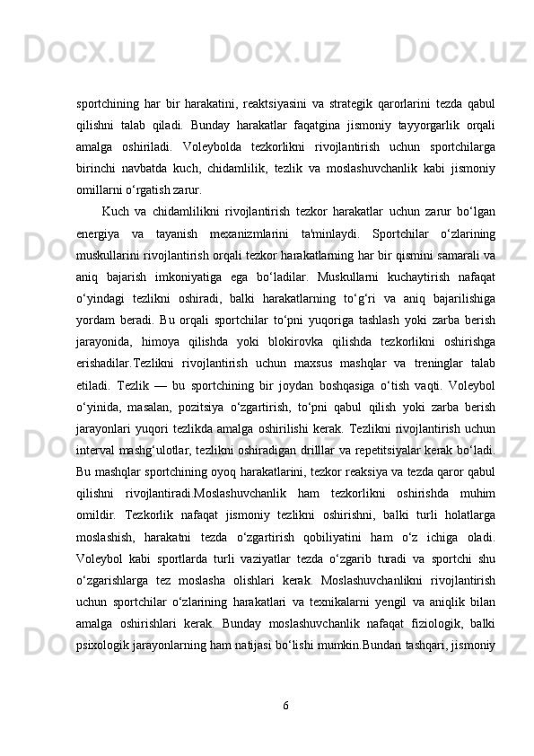 sportchining   har   bir   harakatini,   reaktsiyasini   va   strategik   qarorlarini   tezda   qabul
qilishni   talab   qiladi.   Bunday   harakatlar   faqatgina   jismoniy   tayyorgarlik   orqali
amalga   oshiriladi.   Voleybolda   tezkorlikni   rivojlantirish   uchun   sportchilarga
birinchi   navbatda   kuch,   chidamlilik,   tezlik   va   moslashuvchanlik   kabi   jismoniy
omillarni o‘rgatish zarur.
Kuch   va   chidamlilikni   rivojlantirish   tezkor   harakatlar   uchun   zarur   bo‘lgan
energiya   va   tayanish   mexanizmlarini   ta'minlaydi.   Sportchilar   o‘zlarining
muskullarini rivojlantirish orqali tezkor harakatlarning har bir qismini samarali va
aniq   bajarish   imkoniyatiga   ega   bo‘ladilar.   Muskullarni   kuchaytirish   nafaqat
o‘yindagi   tezlikni   oshiradi,   balki   harakatlarning   to‘g‘ri   va   aniq   bajarilishiga
yordam   beradi.   Bu   orqali   sportchilar   to‘pni   yuqoriga   tashlash   yoki   zarba   berish
jarayonida,   himoya   qilishda   yoki   blokirovka   qilishda   tezkorlikni   oshirishga
erishadilar.Tezlikni   rivojlantirish   uchun   maxsus   mashqlar   va   treninglar   talab
etiladi.   Tezlik   —   bu   sportchining   bir   joydan   boshqasiga   o‘tish   vaqti.   Voleybol
o‘yinida,   masalan,   pozitsiya   o‘zgartirish,   to‘pni   qabul   qilish   yoki   zarba   berish
jarayonlari   yuqori   tezlikda   amalga   oshirilishi   kerak.   Tezlikni   rivojlantirish   uchun
interval mashg‘ulotlar, tezlikni oshiradigan drilllar va repetitsiyalar kerak bo‘ladi.
Bu mashqlar sportchining oyoq harakatlarini, tezkor reaksiya va tezda qaror qabul
qilishni   rivojlantiradi.Moslashuvchanlik   ham   tezkorlikni   oshirishda   muhim
omildir.   Tezkorlik   nafaqat   jismoniy   tezlikni   oshirishni,   balki   turli   holatlarga
moslashish,   harakatni   tezda   o‘zgartirish   qobiliyatini   ham   o‘z   ichiga   oladi.
Voleybol   kabi   sportlarda   turli   vaziyatlar   tezda   o‘zgarib   turadi   va   sportchi   shu
o‘zgarishlarga   tez   moslasha   olishlari   kerak.   Moslashuvchanlikni   rivojlantirish
uchun   sportchilar   o‘zlarining   harakatlari   va   texnikalarni   yengil   va   aniqlik   bilan
amalga   oshirishlari   kerak.   Bunday   moslashuvchanlik   nafaqat   fiziologik,   balki
psixologik jarayonlarning ham natijasi bo‘lishi mumkin.Bundan tashqari, jismoniy
6 