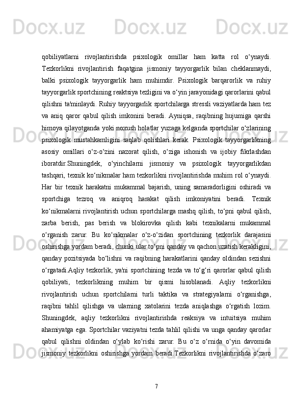 qobiliyatlarni   rivojlantirishda   psixologik   omillar   ham   katta   rol   o‘ynaydi.
Tezkorlikni   rivojlantirish   faqatgina   jismoniy   tayyorgarlik   bilan   cheklanmaydi,
balki   psixologik   tayyorgarlik   ham   muhimdir.   Psixologik   barqarorlik   va   ruhiy
tayyorgarlik sportchining reaktsiya tezligini va o‘yin jarayonidagi qarorlarini qabul
qilishni ta'minlaydi. Ruhiy tayyorgarlik sportchilarga stressli vaziyatlarda ham tez
va   aniq   qaror   qabul   qilish   imkonini   beradi.   Ayniqsa,   raqibning   hujumiga   qarshi
himoya qilayotganda yoki noxush holatlar yuzaga kelganda sportchilar o‘zlarining
psixologik   mustahkamligini   saqlab   qolishlari   kerak.   Psixologik   tayyorgarlikning
asosiy   omillari   o‘z-o‘zini   nazorat   qilish,   o‘ziga   ishonish   va   ijobiy   fikrlashdan
iboratdir.Shuningdek,   o‘yinchilarni   jismoniy   va   psixologik   tayyorgarlikdan
tashqari, texnik ko‘nikmalar ham tezkorlikni rivojlantirishda muhim rol o‘ynaydi.
Har   bir   texnik   harakatni   mukammal   bajarish,   uning   samaradorligini   oshiradi   va
sportchiga   tezroq   va   aniqroq   harakat   qilish   imkoniyatini   beradi.   Texnik
ko‘nikmalarni rivojlantirish uchun sportchilarga mashq qilish, to‘pni qabul qilish,
zarba   berish,   pas   berish   va   blokirovka   qilish   kabi   texnikalarni   mukammal
o‘rganish   zarur.   Bu   ko‘nikmalar   o‘z-o‘zidan   sportchining   tezkorlik   darajasini
oshirishga yordam beradi, chunki ular to‘pni qanday va qachon uzatish kerakligini,
qanday   pozitsiyada   bo‘lishni   va   raqibning   harakatlarini   qanday   oldindan   sezishni
o‘rgatadi.Aqliy   tezkorlik,   ya'ni   sportchining   tezda   va   to‘g‘ri   qarorlar   qabul   qilish
qobiliyati,   tezkorlikning   muhim   bir   qismi   hisoblanadi.   Aqliy   tezkorlikni
rivojlantirish   uchun   sportchilarni   turli   taktika   va   strategiyalarni   o‘rganishga,
raqibni   tahlil   qilishga   va   ularning   xatolarini   tezda   aniqlashga   o‘rgatish   lozim.
Shuningdek,   aqliy   tezkorlikni   rivojlantirishda   reaksiya   va   intuitsiya   muhim
ahamiyatga ega. Sportchilar vaziyatni tezda tahlil  qilishi  va unga qanday qarorlar
qabul   qilishni   oldindan   o‘ylab   ko‘rishi   zarur.   Bu   o‘z   o‘rnida   o‘yin   davomida
jismoniy   tezkorlikni   oshirishga   yordam   beradi.Tezkorlikni   rivojlantirishda   o‘zaro
7 