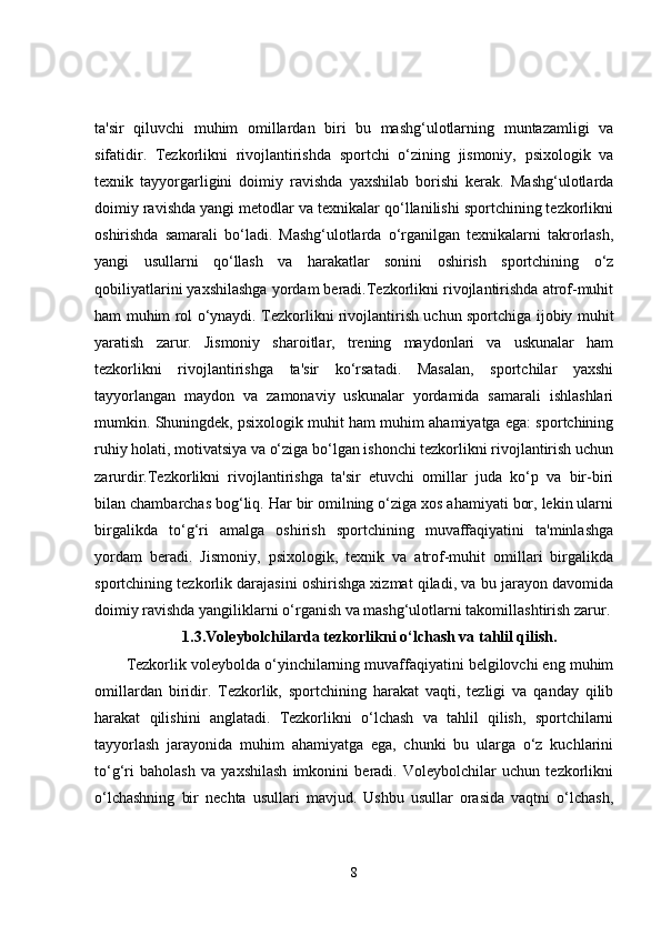ta'sir   qiluvchi   muhim   omillardan   biri   bu   mashg‘ulotlarning   muntazamligi   va
sifatidir.   Tezkorlikni   rivojlantirishda   sportchi   o‘zining   jismoniy,   psixologik   va
texnik   tayyorgarligini   doimiy   ravishda   yaxshilab   borishi   kerak.   Mashg‘ulotlarda
doimiy ravishda yangi metodlar va texnikalar qo‘llanilishi sportchining tezkorlikni
oshirishda   samarali   bo‘ladi.   Mashg‘ulotlarda   o‘rganilgan   texnikalarni   takrorlash,
yangi   usullarni   qo‘llash   va   harakatlar   sonini   oshirish   sportchining   o‘z
qobiliyatlarini yaxshilashga yordam beradi.Tezkorlikni rivojlantirishda atrof-muhit
ham muhim rol o‘ynaydi. Tezkorlikni rivojlantirish uchun sportchiga ijobiy muhit
yaratish   zarur.   Jismoniy   sharoitlar,   trening   maydonlari   va   uskunalar   ham
tezkorlikni   rivojlantirishga   ta'sir   ko‘rsatadi.   Masalan,   sportchilar   yaxshi
tayyorlangan   maydon   va   zamonaviy   uskunalar   yordamida   samarali   ishlashlari
mumkin. Shuningdek, psixologik muhit ham muhim ahamiyatga ega: sportchining
ruhiy holati, motivatsiya va o‘ziga bo‘lgan ishonchi tezkorlikni rivojlantirish uchun
zarurdir.Tezkorlikni   rivojlantirishga   ta'sir   etuvchi   omillar   juda   ko‘p   va   bir-biri
bilan chambarchas bog‘liq. Har bir omilning o‘ziga xos ahamiyati bor, lekin ularni
birgalikda   to‘g‘ri   amalga   oshirish   sportchining   muvaffaqiyatini   ta'minlashga
yordam   beradi.   Jismoniy,   psixologik,   texnik   va   atrof-muhit   omillari   birgalikda
sportchining tezkorlik darajasini oshirishga xizmat qiladi, va bu jarayon davomida
doimiy ravishda yangiliklarni o‘rganish va mashg‘ulotlarni takomillashtirish zarur.
1.3.Voleybolchilarda tezkorlikni o‘lchash va tahlil qilish.
Tezkorlik voleybolda o‘yinchilarning muvaffaqiyatini belgilovchi eng muhim
omillardan   biridir.   Tezkorlik,   sportchining   harakat   vaqti,   tezligi   va   qanday   qilib
harakat   qilishini   anglatadi.   Tezkorlikni   o‘lchash   va   tahlil   qilish,   sportchilarni
tayyorlash   jarayonida   muhim   ahamiyatga   ega,   chunki   bu   ularga   o‘z   kuchlarini
to‘g‘ri   baholash   va   yaxshilash   imkonini   beradi.   Voleybolchilar   uchun   tezkorlikni
o‘lchashning   bir   nechta   usullari   mavjud.   Ushbu   usullar   orasida   vaqtni   o‘lchash,
8 