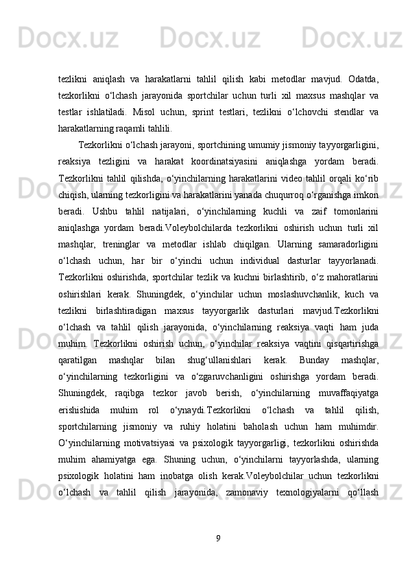 tezlikni   aniqlash   va   harakatlarni   tahlil   qilish   kabi   metodlar   mavjud.   Odatda,
tezkorlikni   o‘lchash   jarayonida   sportchilar   uchun   turli   xil   maxsus   mashqlar   va
testlar   ishlatiladi.   Misol   uchun,   sprint   testlari,   tezlikni   o‘lchovchi   stendlar   va
harakatlarning raqamli tahlili.
Tezkorlikni o‘lchash jarayoni, sportchining umumiy jismoniy tayyorgarligini,
reaksiya   tezligini   va   harakat   koordinatsiyasini   aniqlashga   yordam   beradi.
Tezkorlikni   tahlil   qilishda,   o‘yinchilarning   harakatlarini   video   tahlil   orqali   ko‘rib
chiqish, ularning tezkorligini va harakatlarini yanada chuqurroq o‘rganishga imkon
beradi.   Ushbu   tahlil   natijalari,   o‘yinchilarning   kuchli   va   zaif   tomonlarini
aniqlashga   yordam   beradi.Voleybolchilarda   tezkorlikni   oshirish   uchun   turli   xil
mashqlar,   treninglar   va   metodlar   ishlab   chiqilgan.   Ularning   samaradorligini
o‘lchash   uchun,   har   bir   o‘yinchi   uchun   individual   dasturlar   tayyorlanadi.
Tezkorlikni   oshirishda,   sportchilar   tezlik   va   kuchni   birlashtirib,   o‘z   mahoratlarini
oshirishlari   kerak.   Shuningdek,   o‘yinchilar   uchun   moslashuvchanlik,   kuch   va
tezlikni   birlashtiradigan   maxsus   tayyorgarlik   dasturlari   mavjud.Tezkorlikni
o‘lchash   va   tahlil   qilish   jarayonida,   o‘yinchilarning   reaksiya   vaqti   ham   juda
muhim.   Tezkorlikni   oshirish   uchun,   o‘yinchilar   reaksiya   vaqtini   qisqartirishga
qaratilgan   mashqlar   bilan   shug‘ullanishlari   kerak.   Bunday   mashqlar,
o‘yinchilarning   tezkorligini   va   o‘zgaruvchanligini   oshirishga   yordam   beradi.
Shuningdek,   raqibga   tezkor   javob   berish,   o‘yinchilarning   muvaffaqiyatga
erishishida   muhim   rol   o‘ynaydi.Tezkorlikni   o‘lchash   va   tahlil   qilish,
sportchilarning   jismoniy   va   ruhiy   holatini   baholash   uchun   ham   muhimdir.
O‘yinchilarning   motivatsiyasi   va   psixologik   tayyorgarligi,   tezkorlikni   oshirishda
muhim   ahamiyatga   ega.   Shuning   uchun,   o‘yinchilarni   tayyorlashda,   ularning
psixologik   holatini   ham   inobatga   olish   kerak.Voleybolchilar   uchun   tezkorlikni
o‘lchash   va   tahlil   qilish   jarayonida,   zamonaviy   texnologiyalarni   qo‘llash
9 