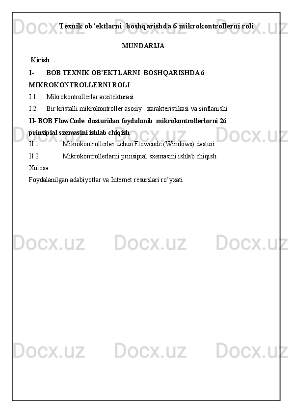 Texnik ob’ektlarni  boshqarishda 6 mikrokontrollerni roli
MUNDARIJA 
 Kirish 
I- BOB TEXNIK OB’EKTLARNI  BOSHQARISHDA 6 
MIKROKONTROLLERNI ROLI 
I.1 Mikrokontrollerlar arxitekturasi  
I.2 Bir kristalli mikrokontroller asosiy   xarakteristikasi va sinflanishi    
II- BOB   FlowCode  dasturidan foydalanib  mikrokontrollerlarni 26 
prinsipial sxemasini ishlab chiqish  
II.1  Mikrokontrollerlar uchun Flowcode (Windows) dasturi   
II.2  Mikrokontrollerlarni prinsipial sxemasini ishlab chiqish   
Xulosa    
Foydalanilgan adabiyotlar va Internet resurslari ro’yxati 