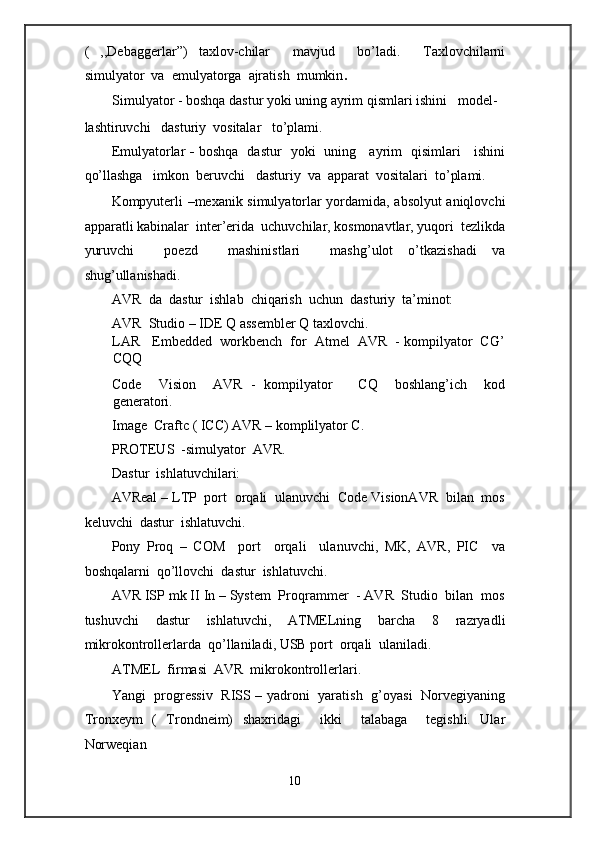 (   ,,Debaggerlar”)   taxlov-chilar     mavjud     bo’ladi.     Taxlovchilarni
simulyator  va  emulyatorga  ajratish  mumkin .   
Simulyator - boshqa dastur yoki uning ayrim qismlari ishini   model-
lashtiruvchi   dasturiy  vositalar   to’plami. 
Emulyatorlar   -   boshqa   dastur   yoki   uning     ayrim   qisimlari     ishini
qo’llashga   imkon  beruvchi   dasturiy  va  apparat  vositalari  to’plami. 
Kompyuterli –mexanik simulyatorlar yordamida, absolyut aniqlovchi
apparatli kabinalar  inter’erida  uchuvchilar, kosmonavtlar, yuqori  tezlikda
yuruvchi     poezd     mashinistlari     mashg’ulot   o’tkazishadi   va
shug’ullanishadi. 
AVR  da  dastur  ishlab  chiqarish  uchun  dasturiy  ta’minot:  
AVR  Studio – IDE Q assembler Q taxlovchi. 
LAR   Embedded  workbench  for  Atmel  AVR  - kompilyator  CG’
CQQ  
Code     Vision     AVR   -   kompilyator       CQ     boshlang’ich     kod
generatori.  
Image  Craftc ( ICC) AVR – komplilyator C. 
PROTEUS  -simulyator  AVR.  
Dastur  ishlatuvchilari: 
AVReal – LTP  port  orqali  ulanuvchi  Code VisionAVR  bilan  mos
keluvchi  dastur  ishlatuvchi. 
Pony   Proq   –   COM     port     orqali     ulanuvchi,   MK,   AVR,   PIC     va
boshqalarni  qo’llovchi  dastur  ishlatuvchi. 
AVR ISP mk II In – System  Proqrammer  - AVR  Studio  bilan  mos
tushuvchi   dastur   ishlatuvchi,   ATMELning   barcha   8   razryadli
mikrokontrollerlarda  qo’llaniladi, USB port  orqali  ulaniladi. 
ATMEL  firmasi  AVR  mikrokontrollerlari.  
Yangi   progressiv   RISS – yadroni   yaratish   g’oyasi   Norvegiyaning
Tronxeym   (   Trondneim)   shaxridagi     ikki     talabaga     tegishli.   Ular
Norweqian  
10  
  