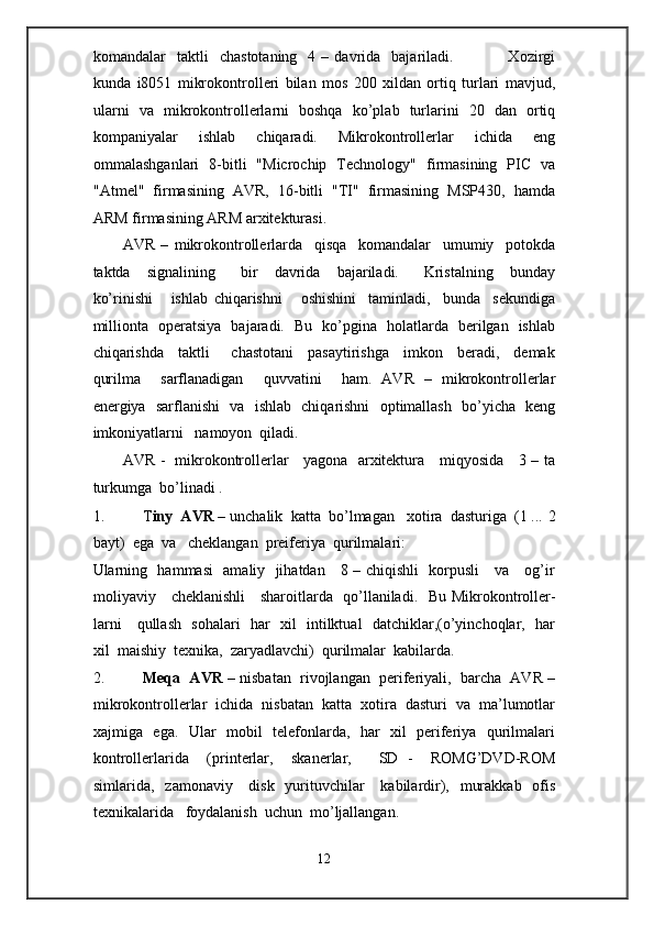 komandalar     taktli     chastotaning    4  –  davrida    bajariladi.                    Xozirgi
kunda   i8051   mikrokontrolleri   bilan   mos   200   xildan   ortiq   turlari   mavjud,
ularni   va   mikrokontrollerlarni   boshqa   ko’plab   turlarini   20   dan   ortiq
kompaniyalar   ishlab   chiqaradi.   Mikrokontrollerlar   ichida   eng
ommalashganlari   8-bitli   "Microchip   Technology"   firmasining   PIC   va
"Atmel"   firmasining   AVR,   16-bitli   "TI"   firmasining   MSP430,   hamda
ARM firmasining ARM arxitekturasi. 
AVR   –   mikrokontrollerlarda     qisqa     komandalar     umumiy     potokda
taktda     signalining       bir     davrida     bajariladi.       Kristalning     bunday
ko’rinishi       ishlab   chiqarishni       oshishini     taminladi,     bunda     sekundiga
millionta   operatsiya   bajaradi.   Bu   ko’pgina   holatlarda   berilgan   ishlab
chiqarishda     taktli       chastotani     pasaytirishga     imkon     beradi,     demak
qurilma     sarflanadigan     quvvatini     ham.   AVR   –   mikrokontrollerlar
energiya   sarflanishi   va   ishlab   chiqarishni   optimallash   bo’yicha   keng
imkoniyatlarni   namoyon  qiladi.   
AVR -   mikrokontrollerlar     yagona   arxitektura     miqyosida     3 – ta
turkumga  bo’linadi . 
1. T iny  AVR  – unchalik  katta  bo’lmagan   xotira  dasturiga  (1 ...  2
bayt)  ega  va   cheklangan  preiferiya  qurilmalari:   
Ularning   hammasi    amaliy   jihatdan     8 – chiqishli   korpusli     va     og’ir
moliyaviy     cheklanishli     sharoitlarda   qo’llaniladi.    Bu Mikrokontroller-
larni     qullash   sohalari   har   xil   intilktual   datchiklar,(o’yinchoqlar,   har
xil  maishiy  texnika,  zaryadlavchi)  qurilmalar  kabilarda. 
2. Meqa  AVR  – nisbatan  rivojlangan  periferiyali,  barcha  AVR –
mikrokontrollerlar  ichida  nisbatan  katta  xotira  dasturi  va  ma’lumotlar
xajmiga   ega.   Ular   mobil   telefonlarda,   har   xil   periferiya   qurilmalari
kontrollerlarida     (printerlar,     skanerlar,       SD   -     ROMG’DVD-ROM
simlarida,   zamonaviy     disk    yurituvchilar      kabilardir),   murakkab   ofis
texnikalarida   foydalanish  uchun  mo’ljallangan. 
12  
  
