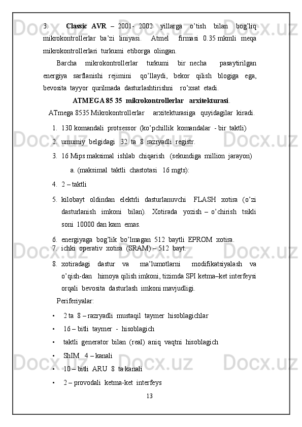 3. Classic   AVR   –   2001-   2002     yillarga     o’tish     bilan     bog’liq
mikrokontrollerlar   ba’zi   liniyasi.        Atmel       firmasi   0.35 mkmli   meqa
mikrokontrollerlari  turkumi  etiborga  olingan. 
Barcha     mikrokontrollerlar     turkumi     bir   necha       pasaytirilgan
energiya     sarflanishi     rejimini       qo’llaydi,     bekor     qilish     blogiga     ega,
bevosita  tayyor  qurilmada  dasturlashtirishni    ro’xsat  etadi. 
          ATMEGA 85 35  mikrokontrollerlar   arxitekturasi .     
ATmega 8535 Mikrokontrollerlar     arxitekturasiga   quyidagilar  kiradi. 
1. 130 komandali  protsessor  (ko’pchillik  komandalar  - bir  taktli) 
2. umumiy  belgidagi   32  ta  8  razryadli  registr. 
3. 16 Mips maksimal  ishlab  chiqarish   (sekundiga  million  jarayon) 
a.   (maksimal  taktli  chastotasi   16 mgts): 
4. 2 – taktli 
5. kilobayt    oldindan   elektrli    dasturlanuvchi      FLASH   xotira    (o’zi
dasturlanish     imkoni     bilan).     Xotirada     yozish   –   o’chirish     tsikli
soni  10000 dan kam  emas.  
6. energiyaga  bog’lik  bo’lmagan  512  baytli  EPROM  xotira.  
7. ichki  operativ  xotira  (SRAM) – 512  bayt. 
8. xotiradagi     dastur     va       ma’lumotlarni       modifikatsiyalash     va
o’qish-dan   himoya qilish imkoni, tizimda SPI ketma–ket interfeysi
orqali  bevosita  dasturlash  imkoni mavjudligi. 
Periferiyalar:      
• 2 ta  8 – razryadli  mustaqil  taymer  hisoblagichlar 
• 16 – bitli  taymer  -  hisoblagich  
• taktli  generator  bilan  (real)  aniq  vaqtni  hisoblagich 
• ShIM   4 – kanali   
• 10 – bitli  ARU  8  ta kanali 
• 2 – provodali  ketma-ket  interfeys 
13  
  