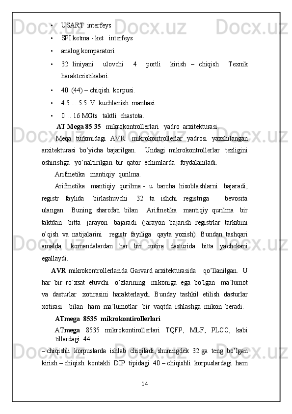 • USART  interfeys 
• SPI ketma - ket   interfeys 
• analog komparatori 
• 32   liniyani     ulovchi     4     portli     kirish   –   chiqish     Texnik
harakteristikalari.  
• 40  (44) – chiqish  korpusi. 
• 4.5 ... 5.5  V  kuchlanish  manbasi. 
• 0 ... 16 MGts   taktli  chastota. 
AT Mega 85 35    mikrokontrollerlari   yadro  arxitekturasi.   
Meqa   turkmidagi   AVR     mikrokontrollerlar   yadrosi   yaxshilangan
arxitekturasi  bo’yicha  bajarilgan.     Undagi  mikrokontrollerlar   tezligini
oshirishga   yo’naltirilgan  bir  qator  echimlarda   foydalaniladi. 
Arifmetika   mantiqiy  qurilma.      
Arifmetika   mantiqiy  qurilma -  u  barcha  hisoblashlarni   bajaradi,
registr     faylida       birlashuvchi       32     ta     ishchi     registriga           bevosita
ulangan.     Buning   sharofati   bilan       Arifmetika     mantiqiy   qurilma     bir
taktdan     bitta     jarayon     bajaradi.   (jarayon   bajarish   registrlar   tarkibini
o’qish  va  natijalarini    registr  fayiliga   qayta  yozish).  Bundan  tashqari
amalda       komandalardan     har     bir     xotira     dasturida     bitta     yachekani
egallaydi. 
        AVR   mikrokontrollerlarida  Garvard  arxitekturasida       qo’llanilgan.    U
har  bir  ro’xsat  etuvchi   o’zlarining   mikoniga  ega  bo’lgan   ma’lumot
va   dasturlar    xotirasini  harakterlaydi.   Bunday  tashkil   etilish  dasturlar
xotirasi    bilan   ham  ma’lumotlar   bir  vaqtda  ishlashga  mikon  beradi.
ATmega  8535  mikrokontirollerlari     
AT mega   8535   mikrokontirollerlari   TQFP,   MLF,   PLCC,   kabi
tillardagi  44 
– chiqishli  korpuslarda  ishlab  chiqiladi, shuningdek  32 ga  teng  bo’lgan
kirish – chiqish  kontakli  DIP  tipidagi  40 – chiqishli  korpuslardagi  ham
14  
  