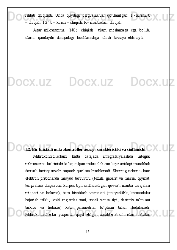 ishlab  chiqiladi.  Unda  quydagi  belgilanishlar  qo’llanilgan:  1 - kirish; 0
– chiqish; 1G’ 0 – kirish – chiqish; R– manbadan  chiqish;   
Agar   mikrosxema     (NC)     chiqish       ulam   moslamaga   ega   bo’lib,
ularni   qandaydir  darajadagi   kuchlanishga   ulash   tavsiya  etilmaydi. 
 
 
 
 
 
 
 
 
 
 
 
 
 
 
 
I.2. Bir kristalli mikrokontroller asosiy  xarakteristiki va sinflanishi 
Mikrokontrollerlarni   katta   darajada   integratsiyalashda   integral
mikrosxema ko’rinishida bajarilgan mikroelektron bajaruvidagi murakkab
dasturli boshqaruvchi raqamli qurilma hisoblanadi. Shuning uchun u ham
elektron   priborlarda   mavjud   bo’luvchi   (tezlik,   gabarit   va   massa,   qiymat,
tempratura  diapazoni,   korpus   tipi,  sarflanadigan   quvvat,  manba  darajalari
miqdori   va   hokazo),   ham   hisoblash   vositalari   (razryadlilik,   komandalar
bajarish   tsikli,   ichki   registrlar   soni,   stekli   xotira   tipi,   dasturiy   ta’minot
tarkibi   va   hokazo)   kabi   parametrlar   to’plami   bilan   ifodalanadi.
Mikrokontrollerlar   yuqorida   qayd   etilgan   xarakteristikalaridan   nisbatan
15  
  