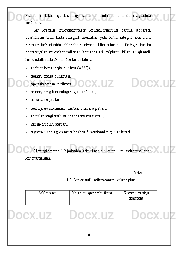 kuchlilari   bilan   qo’llashning   samarali   muhitini   tanlash   maqsadida
sinflanadi. 
Bir   kristalli   mikrokontroller   kontrollerlarning   barcha   apparatli
vositalarini   bitta   katta   integral   sxemalari   yoki   katta   integral   sxemalari
tizimlari  ko’rinishida ishlatishdan olinadi. Ular  bilan bajariladigan barcha
operatsiyalar   mikrokontrollerlar   komandalari   to’plami   bilan   aniqlanadi.
Bir kristalli mikrokontrollerlar tarkibiga:  
• arifmetik-mantiqiy qurilma (AMQ),  
• doimiy xotira qurilmasi, 
• operativ xotira qurilmasi,  
• mumiy belgilanishdagi registrlar bloki,  
• maxsus registrlar,  
• boshqaruv sxemalari, ma’lumotlar magistrali, 
• adreslar magistrali va boshqaruv magistrali,  
• kirish-chiqish portlari,  
• taymer-hisoblagichlar va boshqa funktsional tugunlar kiradi. 
 
 
 Hozirgi vaqtda 1.2 jadvalda keltirilgan bir kristalli mikrokontrollerlar
keng tarqalgan. 
 
Jadval
1.2. Bir kristalli mikrokontrollerlar tiplari 
 
MK tiplari Ishlab chiqaruvchi firma Sinxronizatsiya
chastotasi
16  
  