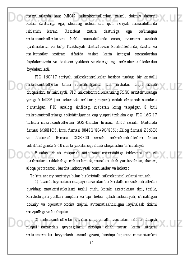 maxsulotlarda   ham   MK49   mikrokontrollerlari   xajmli   doimiy   dasturli
xotira   dasturiga   ega,   shuning   uchun   uni   qo’l   seriyali   maxsulotlarda
ishlatish   kerak.   Rezident   xotira   dasturiga   ega   bo’lmagan
mikrokontrollerlardan   chekli   maxsulotlarda   emas,   avtonom   tuzatish
qurilmalarda   va   ko’p   funktsiyali   dasturlovchi   kontrollerlarda,   dastur   va
ma’lumotlar   xotirasi   sifatida   tashqi   katta   integral   sxemalardan
foydalanuvchi   va   dasturni   yuklash   vositasiga   ega   mikrokontrollerlardan
foydalaniladi.  
PIC   16G’17   seriyali   mikrokontrollerlar   boshqa   turdagi   bir   kristalli
mikrokontrollerlar   bilan   solishtirilganda   ular   nisbatan   faqat   ishlab
chiqarishni ta’minlaydi. PIC mikrokontrollerlarining RISC arxitekturasiga
yangi   5   MISP   (bir   sekundda   million   jarayon)   ishlab   chiqarish   standarti
o’rnatilgan.   PIC   analog   sinfidagi   nisbatan   keng   tarqalgan   8   bitli
mikrokontrollerlarga solishtirilganda eng yuqori tezlikka ega. PIC 16G’17
turkum   mikrokontrollerlari   SGS-tlandor   firmasi   ST62   seriali,   Motorola
firmasi M68HO5, Intel firmasi 8048G’8049G’8051; Zilog firmasi Z86XX
va   National   firmasi   COR800   seriali   mikrokontrollerlari   bilan
solishtirilganda 5-10 marta yaxshiroq ishlab chiqarishni ta’minlaydi. 
Bunday   ishlab   chiqarish   aniq   vaqt   masshtabiga   ishlovchi   har   xil
qurilmalarni ishlatishga imkon beradi, masalan: disk yurituvchilar, skaner,
aloqa protsessori, barcha imkoniyatli terminallar va hokazo . 
To’rtta asosiy pozitsiya bilan bir kristalli mikrokontrollerlarni tanlash: 
1) tizimli loyihalash nuqtayi nazaridan bir kristalli mikrokontrollerlar
quyidagi   xarakteristikalarni   taxlil   etishi   kerak:   arxetektura   tipi,   tezlik,
kirishchiqish  portlari  miqdori  va tipi, bekor  qilish  imkoniyati, o’rnatilgan
doimiy   va   operativ   xotira   xajmi,   avtomatlashtirilgan   loyihalash   tizimi
mavjudligi va boshqalar 
2) mikrokontrollerlar   qurilmasi   apparatli   vositalari   ishlab   chiqish
nuqtai   nazaridan   quydagilarni   xisobga   olish   zarur:   katta   integral
mikrosxemalar   tayyorlash   texnologiyasi,   boshqa   bajaruv   mexanizmlari
19  
  