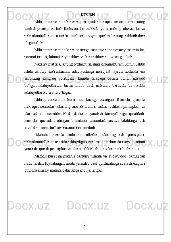 KIRISH
Mikroprotsessorlar kursining maqsadi mikroprotsessor tizimlarining
tuzilish prinsipi va turli funksional murakkab, ya’ni mikroprotsessorlar va
mikrokontrollerlar   asosida   boshqariladigan   qurilmalarning   ishlatilishini
o‘rganishdir.  
Mikroprotsessorlar  kursi dasturga mos ravishda nazariy materiallar,
nazorat ishlari, laboratoriya ishlari va kurs ishlarini o‘z ichiga oladi. 
Nazariy materiallarning o‘zlashtirilishini osonlashtirish uchun ushbu
ishda   uslubiy   ko‘rsatmalar,   adabiyotlarga   murojaat,   ayrim   hollarda   esa
savolning   kengroq   yoritilishi   ,hamda   talabaga   berish   uchun   mavjud
bo‘lgan   adabiyotlardan   birini   tanlab   olish   imkonini   beruvchi   bir   nechta
adabiyotlar ko‘rsatib o‘tilgan.  
Mikroprotsessorlar   kursi   ikki   kismga   bulingan.   Birinchi   qisimda
mikroprotsessorlar,   ularning   arxitekturalari,   turlari,   ishlash   prinsiplari   va
ular   uchun   assembler   tilida   dasturlar   yaratish   tamoyillariga   qaratiladi.
Birinchi   qisimdan   olingan   bilimlarni   umumlash   uchun   talablarga   uch
savoldan iborat bo’lgan nazorat ishi beriladi. 
Ikkinchi   qisimda   mikrokontrollerlar,   ularning   ish   prinsiplari,
mikrokontrollerlar asosida ishlaydigan qurilmalar uchun dasturiy ta’minot
yaratish. qurish prinsiplari va ularni ishlatilish qoidalari ko‘rib chiqiladi.  
Mazkur kurs ishi maxsus dasturiy tillarda va  FlowCode  dasturidan
muhitlardan foydalangan holda yaratilib, real qurilmalarga sozlash etaplari
buyicha amaliy malaka oshirishga mo‘ljallangan. 
 
 
 
 
 
 
 
2  
  