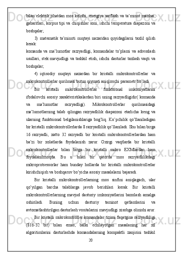 bilan elektrik jihatdan  mos  kelishi, energiya sarflash  va ta’minot  manbai,
gabaritlari, korpus tipi va chiqishlar soni, ishchi temperatura diapazoni va
boshqalar; 
3) matematik   ta’minoti   nuqtayi   nazaridan   quyidagilarni   taxlil   qilish
kerak: 
komanda   va   ma’lumotlar   razryadligi,   komandalar   to’plami   va   adresslash
usullari, stek mavjudligi  va tashkil  etish, ishchi  dasturlar taxlash vaqti  va
boshqalar; 
4) iqtisodiy   nuqtayi   nazardan   bir   kristalli   mikrokontrollerlar   va
mikrokontrollerlar qurilmasi butun qiymati aniqlovchi parametr bo’ladi.  
Bir   kristalli   mikrokontrollerlar   funktsional   imkoniyatlarini
ifodalovchi asosiy xarakteristikalardan biri uning razryadligidir( komanda
va   ma’lumotlar   razryadligi).   Mikrokontrollerlar   qurilmasidagi
ma’lumotlarning   talab   qilingan   razryadlilik   diapazoni   etarlicha   keng   va
ularning   funktsional   belgilanishlariga   bog’liq.   Ko’pchilik   qo’llaniladigan
bir kristalli mikrokontrollerlarda 8 razryadlilik qo’llaniladi. Shu bilan birga
16   razryadli,   xatto   32   razryadli   bir   kristalli   mikrokontrollerlardan   ham
ba’zi   bir   xolatlarda   foydalanish   zarur.   Oxirgi   vaqtlarda   bir   kristalli
mikrokontrollerlar   bilan   birga   bir   kristalli   mikro   EXMlardan   ham
foydalanilmoqda.   Bu   u   bilan   bir   qatorda   mos   razryadlilikdagi
mikroprotsessorlar   ham   bunday   hollarda   bir   kristalli   mikrokontrollerlar
kirishchiqish va boshqaruv bo’yicha asosiy masalalarni bajaradi. 
Bir   kristalli   mikrokontrollerlarning   mos   sinfini   aniqlagach,   ular
qo’yilgan   barcha   talablarga   javob   berishlari   kerak.   Bir   kristalli
mikrokontrollerlarning   mavjud   dasturiy   imkoniyatlarini   baxolash   amalga
oshiriladi.   Buning   uchun   dasturiy   taminot   qatlamlarini   va
avtomatlashtirilgan dasturlash vositalarini mavjudligi xisobga olinishi arur.
Bir kristalli mikrokontroller komandalar tizimi faqatgina razryadliligi
(816-32   bit)   bilan   emas,   balki   echilayotgan   masalaning   har   xil
algoritimlarini   dasturlashda   komandalarning   kompaktli   zanjirini   tashkil
20  
  