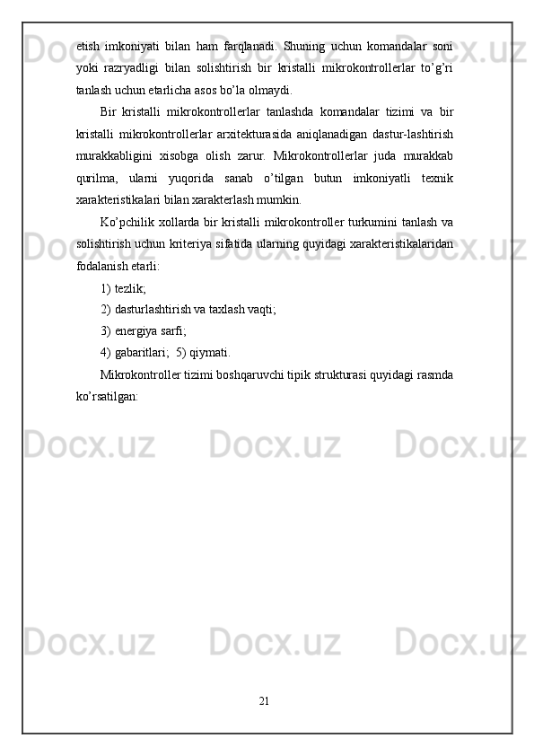 etish   imkoniyati   bilan   ham   farqlanadi.   Shuning   uchun   komandalar   soni
yoki   razryadligi   bilan   solishtirish   bir   kristalli   mikrokontrollerlar   to’g’ri
tanlash uchun etarlicha asos bo’la olmaydi. 
Bir   kristalli   mikrokontrollerlar   tanlashda   komandalar   tizimi   va   bir
kristalli   mikrokontrollerlar   arxitekturasida   aniqlanadigan   dastur-lashtirish
murakkabligini   xisobga   olish   zarur.   Mikrokontrollerlar   juda   murakkab
qurilma,   ularni   yuqorida   sanab   o’tilgan   butun   imkoniyatli   texnik
xarakteristikalari bilan xarakterlash mumkin. 
Ko’pchilik xollarda bir kristalli mikrokontroller turkumini tanlash va
solishtirish uchun kriteriya sifatida ularning quyidagi xarakteristikalaridan
fodalanish etarli:  
1) tezlik;  
2) dasturlashtirish va taxlash vaqti;  
3) energiya sarfi;  
4) gabaritlari;  5) qiymati. 
Mikrokontroller tizimi boshqaruvchi tipik strukturasi quyidagi rasmda
ko’rsatilgan:  
21  
  