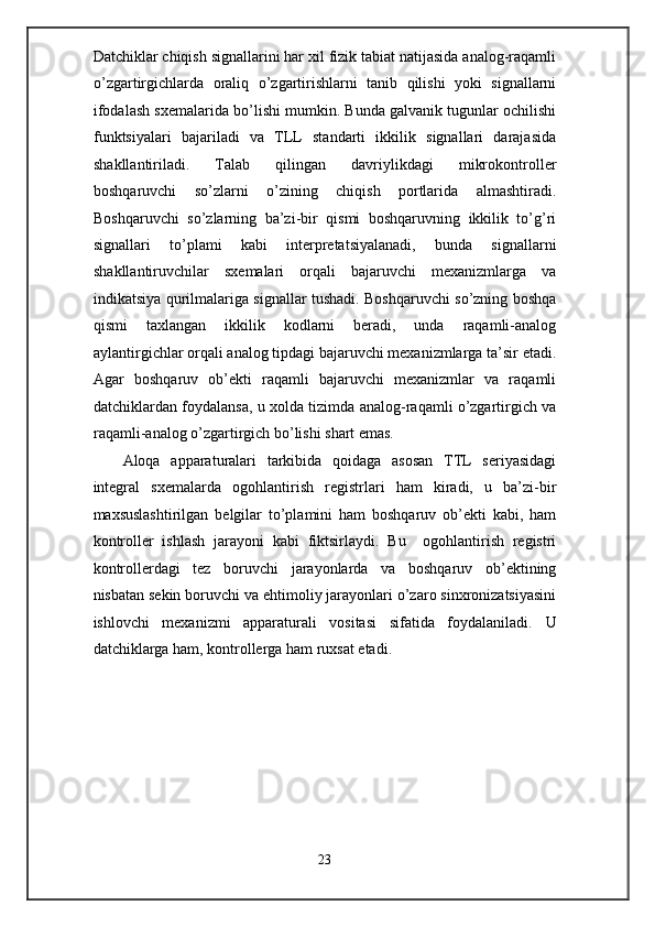 Datchiklar chiqish signallarini har xil fizik tabiat natijasida analog-raqamli
o’zgartirgichlarda   oraliq   o’zgartirishlarni   tanib   qilishi   yoki   signallarni
ifodalash sxemalarida bo’lishi mumkin. Bunda galvanik tugunlar ochilishi
funktsiyalari   bajariladi   va   TLL   standarti   ikkilik   signallari   darajasida
shakllantiriladi.   Talab   qilingan   davriylikdagi   mikrokontroller
boshqaruvchi   so’zlarni   o’zining   chiqish   portlarida   almashtiradi.
Boshqaruvchi   so’zlarning   ba’zi-bir   qismi   boshqaruvning   ikkilik   to’g’ri
signallari   to’plami   kabi   interpretatsiyalanadi,   bunda   signallarni
shakllantiruvchilar   sxemalari   orqali   bajaruvchi   mexanizmlarga   va
indikatsiya qurilmalariga signallar tushadi. Boshqaruvchi so’zning boshqa
qismi   taxlangan   ikkilik   kodlarni   beradi,   unda   raqamli-analog
aylantirgichlar orqali analog tipdagi bajaruvchi mexanizmlarga ta’sir etadi.
Agar   boshqaruv   ob’ekti   raqamli   bajaruvchi   mexanizmlar   va   raqamli
datchiklardan foydalansa, u xolda tizimda analog-raqamli o’zgartirgich va
raqamli-analog o’zgartirgich bo’lishi shart emas.  
Aloqa   apparaturalari   tarkibida   qoidaga   asosan   TTL   seriyasidagi
integral   sxemalarda   ogohlantirish   registrlari   ham   kiradi,   u   ba’zi-bir
maxsuslashtirilgan   belgilar   to’plamini   ham   boshqaruv   ob’ekti   kabi,   ham
kontroller   ishlash   jarayoni   kabi   fiktsirlaydi.   Bu     ogohlantirish   registri
kontrollerdagi   tez   boruvchi   jarayonlarda   va   boshqaruv   ob’ektining
nisbatan sekin boruvchi va ehtimoliy jarayonlari o’zaro sinxronizatsiyasini
ishlovchi   mexanizmi   apparaturali   vositasi   sifatida   foydalaniladi.   U
datchiklarga ham, kontrollerga ham ruxsat etadi.  
 
 
 
 
 
 
 
 
 
23  
  