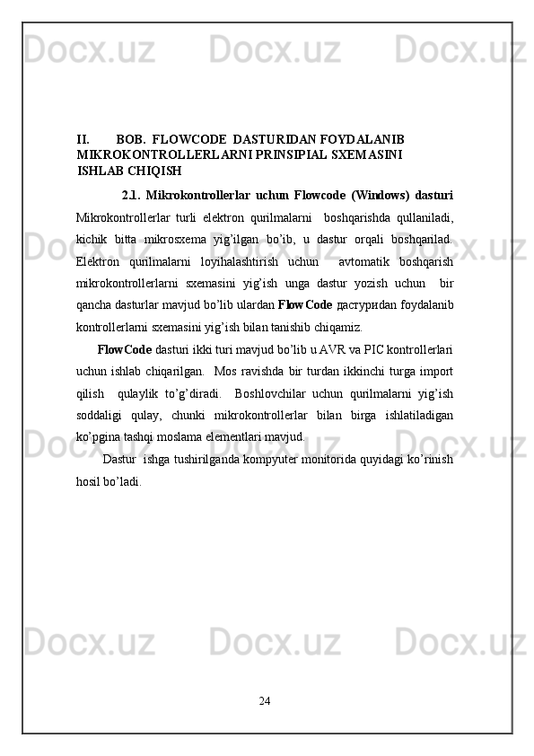  
 
 
 
 
 
II. BOB.  FLOWCODE  DASTURIDAN FOYDALANIB  
MIKROKONTROLLERLARNI PRINSIPIAL SXEMASINI 
ISHLAB CHIQISH  
2.1.   Mikrokontrollerlar   uchun   Flowcode   (Windows)   dasturi
Mikrokontrollerlar   turli   elektron   qurilmalarni     boshqarishda   qullaniladi,
kichik   bitta   mikrosxema   yig’ilgan   bo’ib,   u   dastur   orqali   boshqarilad.
Elektron   qurilmalarni   loyihalashtirish   uchun     avtomatik   boshqarish
mikrokontrollerlarni   sxemasini   yig’ish   unga   dastur   yozish   uchun     bir
qancha dasturlar mavjud bo’lib ulardan  FlowCode   дастури dan foydalanib
kontrollerlarni sxemasini yig’ish bilan tanishib chiqamiz. 
   FlowCode  dasturi ikki turi mavjud bo’lib u AVR va PIC kontrollerlari
uchun   ishlab   chiqarilgan.     Mos   ravishda   bir   turdan   ikkinchi   turga   import
qilish     qulaylik   to’g’diradi.     Boshlovchilar   uchun   qurilmalarni   yig’ish
soddaligi   qulay,   chunki   mikrokontrollerlar   bilan   birga   ishlatiladigan
ko’pgina tashqi moslama elementlari mavjud.  
     Dastur  ishga tushirilganda kompyuter monitorida quyidagi ko’rinish
hosil bo’ladi.  
24  
  