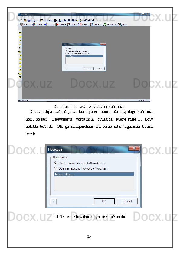 2.1.1-rasm. FlowCode dasturini ko’rinishi 
Dastur   ishga   tushirilganda   kompyuter   monitorida   quyidagi   ko’rinish
hosil   bo’ladi.     Flowsharts     yordamchi     oynasida     More   Files…..   aktiv
holatda   bo’ladi,     OK   ga   sichqonchani   olib   kelib   inter   tugmasini   bosish
kerak.  
 
                    
 
2.1.2-rasm. Flowsharts oynasini ko’rinishi 
 
25  
  