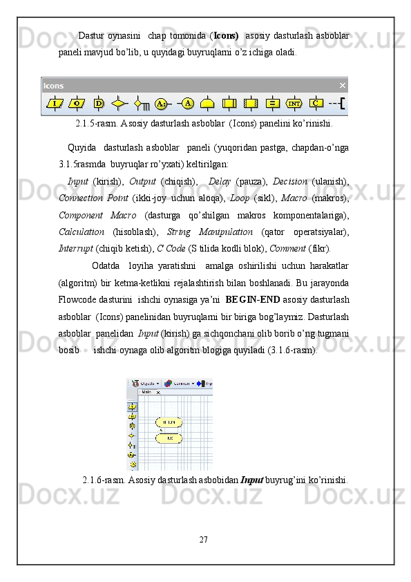       Dastur   oynasini     chap   tomonida   ( Icons)     asosiy   dasturlash   asboblar
paneli mavjud bo’lib, u quyidagi buyruqlarni o’z ichiga oladi.  
 
2.1.5-rasm. Asosiy dasturlash asboblar  (Icons)   panelini ko’rinishi. 
 
Quyida     dasturlash   asboblar     paneli   (yuqoridan   pastga,   chapdan-o’nga
3.1.5rasmda  buyruqlar ro’yxati) keltirilgan: 
Input   (kirish),   Output   (chiqish),     Delay   (pauza),   Decision   (ulanish),
Connection   Point   (ikki-joy   uchun   aloqa),   Loop   (sikl),   Macro   (makros),
Component   Macro   (dasturga   qo’shilgan   makros   komponentalariga),
Calculation   (hisoblash),   String   Manipulation   (qator   operatsiyalar),
Interrupt  (chiqib ketish),  C Code  (S tilida kodli blok),  Comment  (fikr).  
          Odatda     loyiha   yaratishni     amalga   oshirilishi   uchun   harakatlar
(algoritm) bir ketma-ketlikni rejalashtirish bilan boshlanadi. Bu jarayonda
Flowcode dasturini  ishchi oynasiga ya’ni   BEGIN-END  asosiy dasturlash
asboblar  (Icons)   panelinidan buyruqlarni bir biriga bog’laymiz. Dasturlash
asboblar  panelidan   Input  (kirish) ga sichqonchani olib borib o’ng tugmani
bosib      ishchi oynaga olib algoritm blogiga quyiladi (3.1.6-rasm). 
 
                             
2.1.6-rasm. Asosiy dasturlash asbobidan  Input   buyrug’ini   ko’rinishi.
 
27  
  