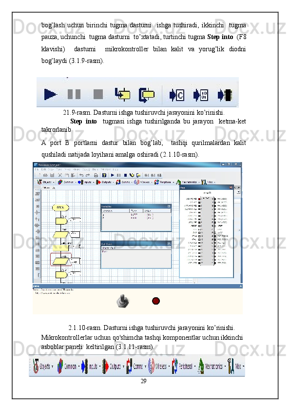 bog’lash   uchun   birinchi   tugma   dasturni     ishga   tushiradi,   ikkinchi     tugma
pauza, uchunchi  tugma dasturni  to’xtatadi, turtinchi tugma  Step into   (F8
klavishi)     dasturni     mikrokontroller   bilan   kalit   va   yorug’lik   diodni
bog’laydi (3.1.9-rasm). 
 
21.9-rasm. Dasturni ishga tushiruvchi jarayonini   ko’rinishi. 
                    Step   into     tugmasi   ishga   tushirilganda   bu   jarayon     ketma-ket
takrorlanib  
A   port   B   portlarni   dastur   bilan   bog’lab,     tashqi   qurilmalardan   kalit
qushiladi natijada loyihani amalga oshiradi (2.1.10-rasm). 
 
2.1.10-rasm. Dasturni ishga tushiruvchi jarayonini   ko’rinishi.      
Mikrokontrollerlar uchun qo'shimcha tashqi komponentlar uchun ikkinchi 
asboblar paneli  keltirilgan (3.1.11-rasm). 
29  
  