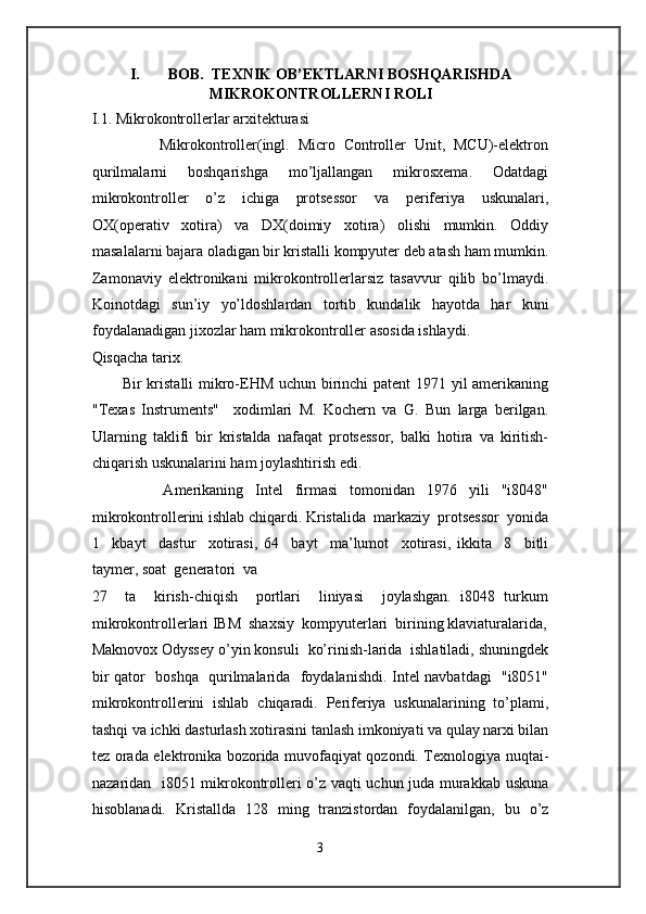  
I. BOB.  TEXNIK OB’EKTLARNI BOSHQARISHDA
MIKROKONTROLLERNI ROLI 
I.1. Mikrokontrollerlar arxitekturasi 
                Mikrokontroller(ingl.   Micro   Controller   Unit,   MCU)-elektron
qurilmalarni   boshqarishga   mo’ljallangan   mikrosxema.   Odatdagi
mikrokontroller   o’z   ichiga   protsessor   va   periferiya   uskunalari,
OX(operativ   xotira)   va   DX(doimiy   xotira)   olishi   mumkin.   Oddiy
masalalarni bajara oladigan bir kristalli kompyuter deb atash ham mumkin.
Zamonaviy   elektronikani   mikrokontrollerlarsiz   tasavvur   qilib   bo’lmaydi.
Koinotdagi   sun’iy   yo’ldoshlardan   tortib   kundalik   hayotda   har   kuni
foydalanadigan jixozlar ham mikrokontroller asosida ishlaydi. 
Qisqacha tarix. 
           Bir kristalli mikro-EHM uchun birinchi patent 1971 yil amerikaning
"Texas   Instruments"     xodimlari   M.   Kochern   va   G.   Bun   larga   berilgan.
Ularning   taklifi   bir   kristalda   nafaqat   protsessor,   balki   hotira   va   kiritish-
chiqarish uskunalarini ham joylashtirish edi. 
            Amerikaning   Intel   firmasi   tomonidan   1976   yili   "i8048"
mikrokontrollerini ishlab chiqardi. Kristalida  markaziy  protsessor  yonida
1     kbayt     dastur     xotirasi,   64     bayt     ma’lumot     xotirasi,   ikkita     8     bitli
taymer, soat  generatori  va  
27     ta     kirish-chiqish     portlari     liniyasi     joylashgan.   i8048   turkum
mikrokontrollerlari IBM  shaxsiy  kompyuterlari  birining klaviaturalarida,
Maknovox Odyssey o’yin konsuli  ko’rinish-larida  ishlatiladi, shuningdek
bir qator   boshqa   qurilmalarida   foydalanishdi. Intel navbatdagi   "i8051"
mikrokontrollerini   ishlab   chiqaradi.   Periferiya   uskunalarining   to’plami,
tashqi va ichki dasturlash xotirasini tanlash imkoniyati va qulay narxi bilan
tez orada elektronika bozorida muvofaqiyat qozondi. Texnologiya nuqtai-
nazaridan   i8051 mikrokontrolleri o’z vaqti uchun juda murakkab uskuna
hisoblanadi.   Kristallda   128   ming   tranzistordan   foydalanilgan,   bu   o’z
3  
  