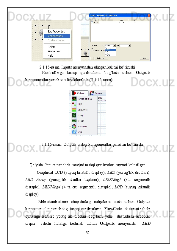          
2.1.15-rasm. Inputs   menyusidan olingan kalitni ko’rinishi. 
          Kontrollerga   tashqi   qurilmalarni   bog’lash   uchun   Outputs
komponentlar panelidan foydalaniladi (2.1.16-rasm) . 
 
                                            
 
2.1.16-rasm. Outputs   tashqi komponentlar panelini ko’rinishi. 
 
 
 
Qo’yida  Inputs panelida mavjud tashqi qurilmalar  ruyxati keltirilgan: 
               Graphical  LCD (suyuq kristalli  displey),   LED   (yorug’lik diodlari),
LED   Array   (yorug’lik   diodlar   tuplami),   LED7Seg1   (etti   segmentli
distsple),   LED7Seg4   (4   ta   etti   segmentli   distsple),   LCD   (suyuq   kristalli
displey). 
          Mikrokontrollerni   chiqishidagi   natijalarni   olish   uchun   Outputs
kompanentalar panelidagi tashqi qurilmalarni   FlowCode     dasturini ishchi
oynasiga   keltirib   yorug’lik   diodini   bog’lash   yoki     dasturlash   asboblar
orqali     ishchi   holatga   keltirish   uchun   Outputs   menyusida     LED
32  
            