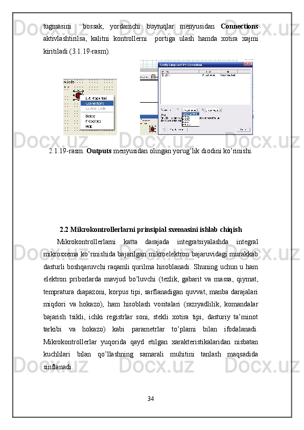 tugmasini     bossak,   yordamchi   buyruqlar   menyusidan   Connections
aktivlashtirilsa,   kalitni   kontrollerni     portiga   ulash   hamda   xotira   xajmi
kiritiladi (3.1.19-rasm). 
                               
 
2.1.19-rasm.  Outputs  menyusidan olingan yorug’lik diodini ko’rinishi. 
 
 
 
 
2.2 Mikrokontrollerlarni prinsipial sxemasini ishlab chiqish 
Mikrokontrollerlarni   katta   darajada   integratsiyalashda   integral
mikrosxema ko’rinishida bajarilgan mikroelektron bajaruvidagi murakkab
dasturli boshqaruvchi raqamli qurilma hisoblanadi. Shuning uchun u ham
elektron   priborlarda   mavjud   bo’luvchi   (tezlik,   gabarit   va   massa,   qiymat,
tempratura  diapazoni,   korpus   tipi,  sarflanadigan   quvvat,  manba  darajalari
miqdori   va   hokazo),   ham   hisoblash   vositalari   (razryadlilik,   komandalar
bajarish   tsikli,   ichki   registrlar   soni,   stekli   xotira   tipi,   dasturiy   ta’minot
tarkibi   va   hokazo)   kabi   parametrlar   to’plami   bilan   ifodalanadi.
Mikrokontrollerlar   yuqorida   qayd   etilgan   xarakteristikalaridan   nisbatan
kuchlilari   bilan   qo’llashning   samarali   muhitini   tanlash   maqsadida
sinflanadi. 
34  
  